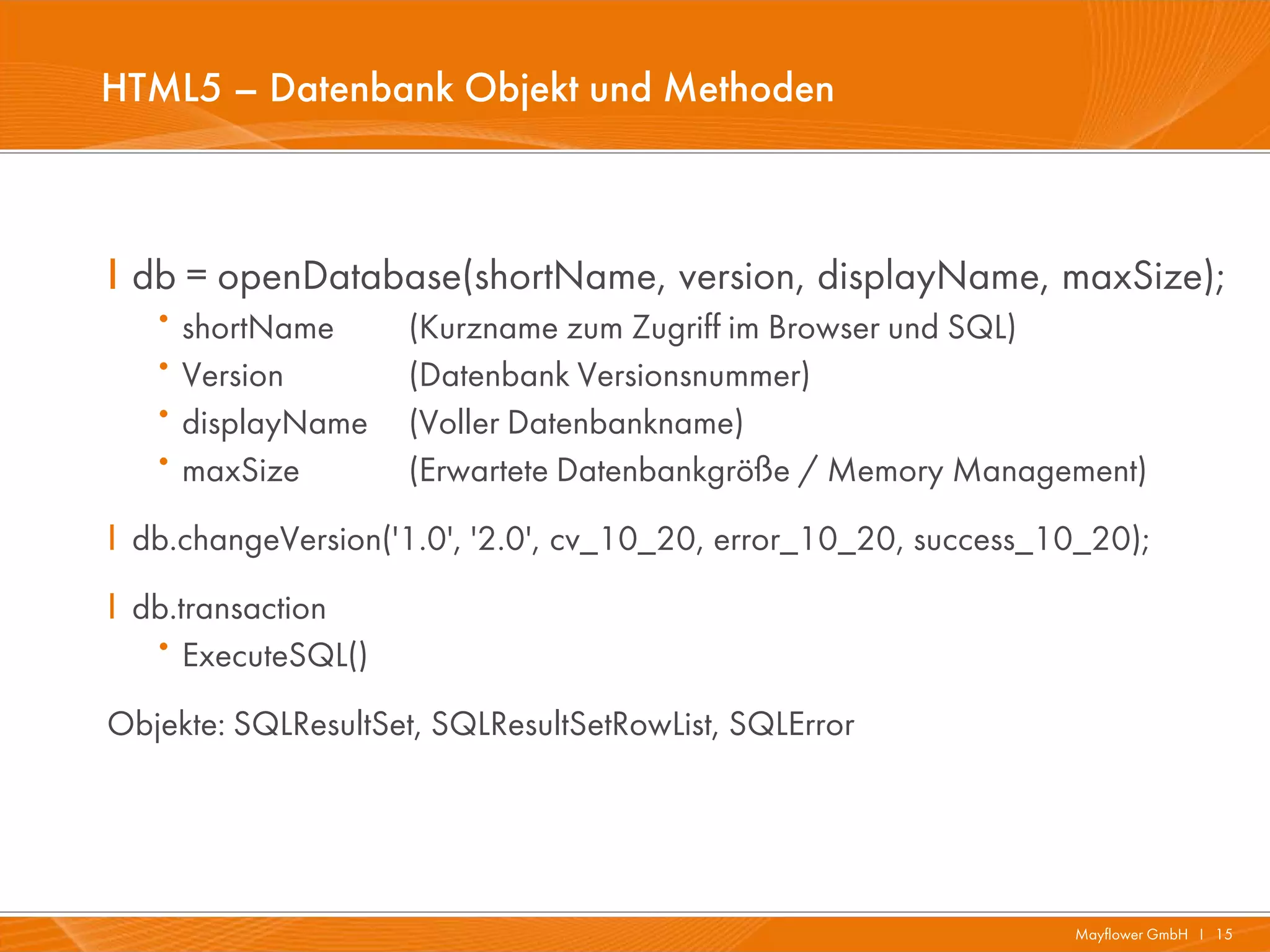 HTML5 – Datenbank Objekt und Methoden



I db = openDatabase(shortName, version, displayName, maxSize);
   · shortName       (Kurzname zum Zugriff im Browser und SQL)
   · Version         (Datenbank Versionsnummer)
   · displayName     (Voller Datenbankname)
   · maxSize         (Erwartete Datenbankgröße / Memory Management)
I db.changeVersion('1.0', '2.0', cv_10_20, error_10_20, success_10_20);
I db.transaction
   ·  ExecuteSQL()
Objekte: SQLResultSet, SQLResultSetRowList, SQLError




                                                                 Mayflower GmbH I 15
 