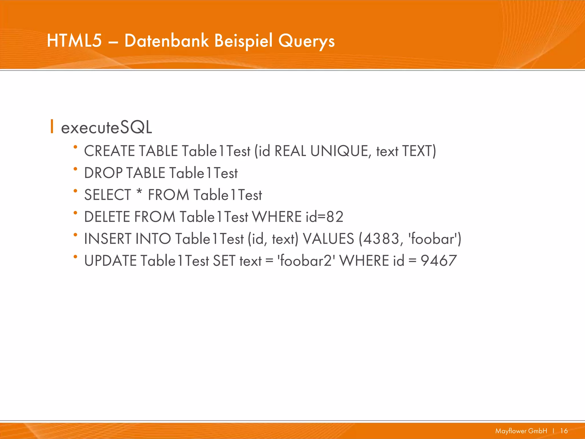 HTML5 – Datenbank Beispiel Querys



I executeSQL
   · CREATE TABLE Table1Test (id REAL UNIQUE, text TEXT)
   · DROP TABLE Table1Test
   · SELECT * FROM Table1Test
   · DELETE FROM Table1Test WHERE id=82
   · INSERT INTO Table1Test (id, text) VALUES (4383, 'foobar')
   · UPDATE Table1Test SET text = 'foobar2' WHERE id = 9467




                                                                 Mayflower GmbH I 16
 