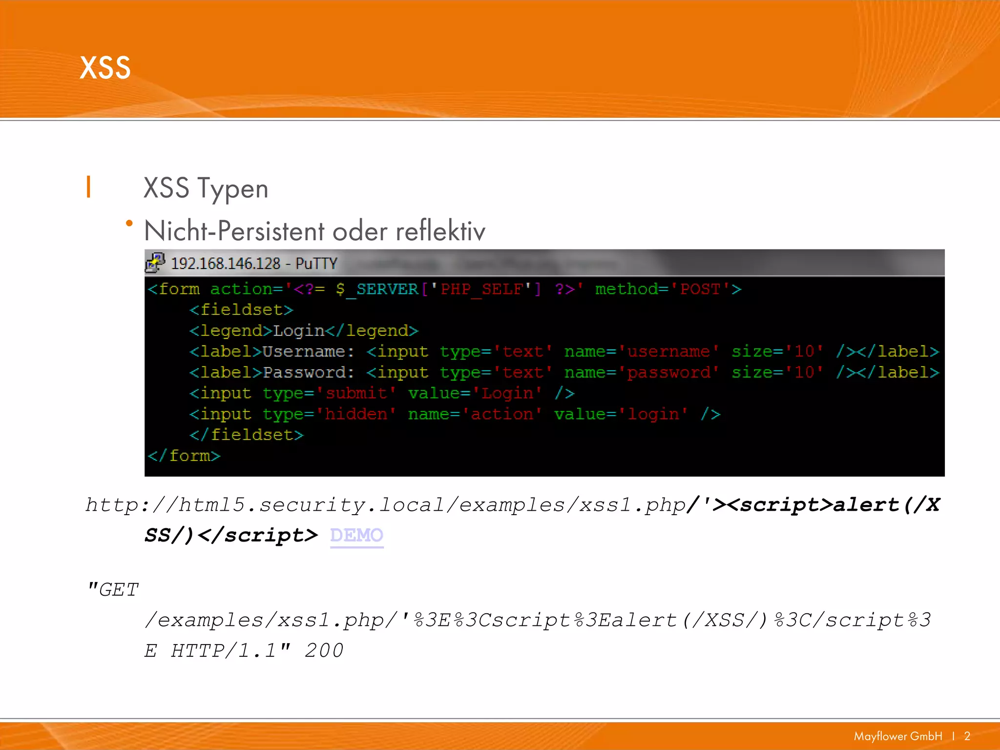 XSS


I       XSS Typen
    ·   Nicht-Persistent oder reflektiv




http://html5.security.local/examples/xss1.php/'><script>alert(/X
    SS/)</script> DEMO

"GET
        /examples/xss1.php/'%3E%3Cscript%3Ealert(/XSS/)%3C/script%3
        E HTTP/1.1" 200


                                                             Mayflower GmbH I 2
 