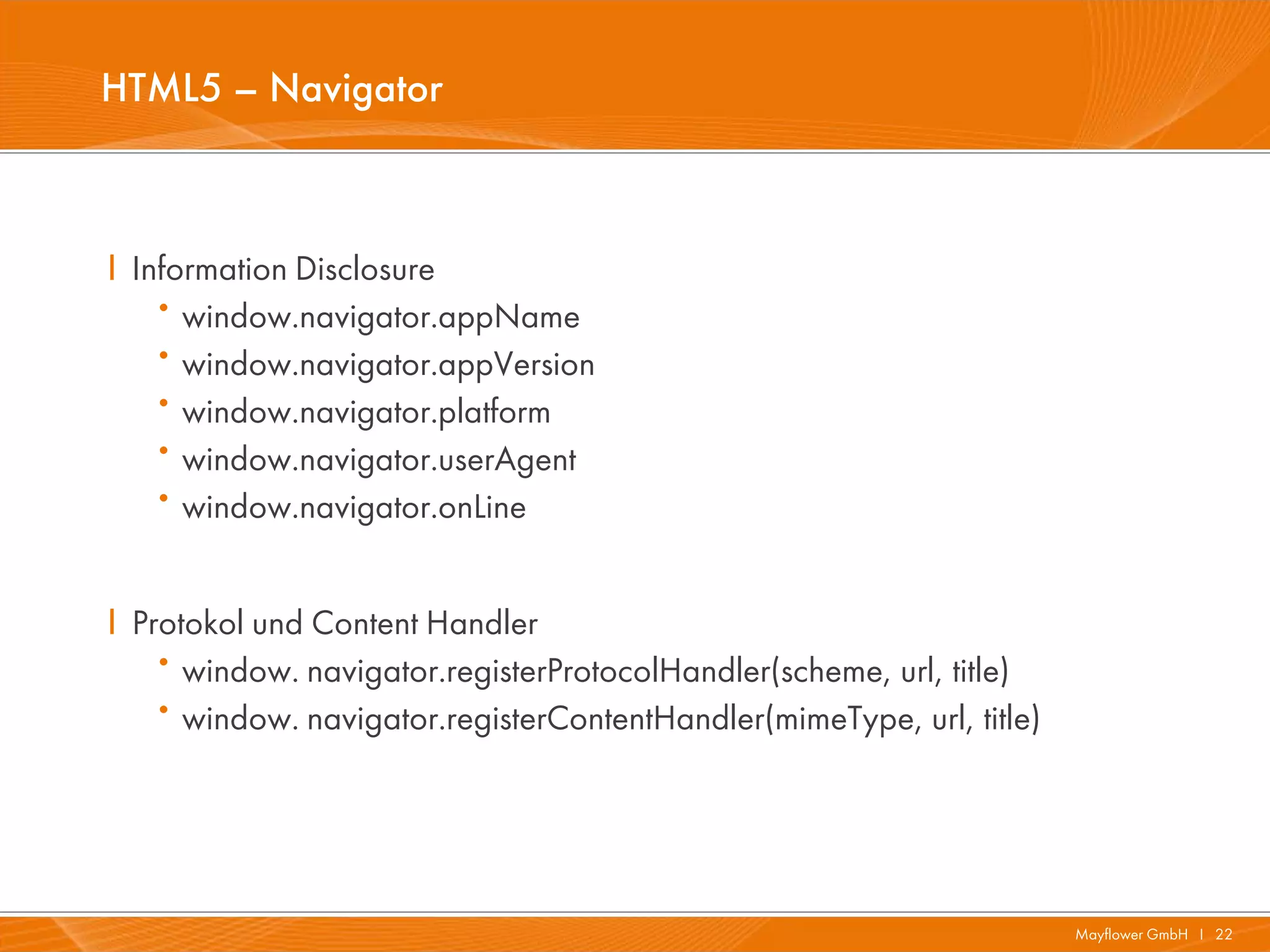 HTML5 – Navigator



I Information Disclosure
   ·  window.navigator.appName
   ·  window.navigator.appVersion
   ·  window.navigator.platform
   ·  window.navigator.userAgent
   ·  window.navigator.onLine


I Protokol und Content Handler
   ·  window. navigator.registerProtocolHandler(scheme, url, title)
   ·  window. navigator.registerContentHandler(mimeType, url, title)




                                                                       Mayflower GmbH I 22
 