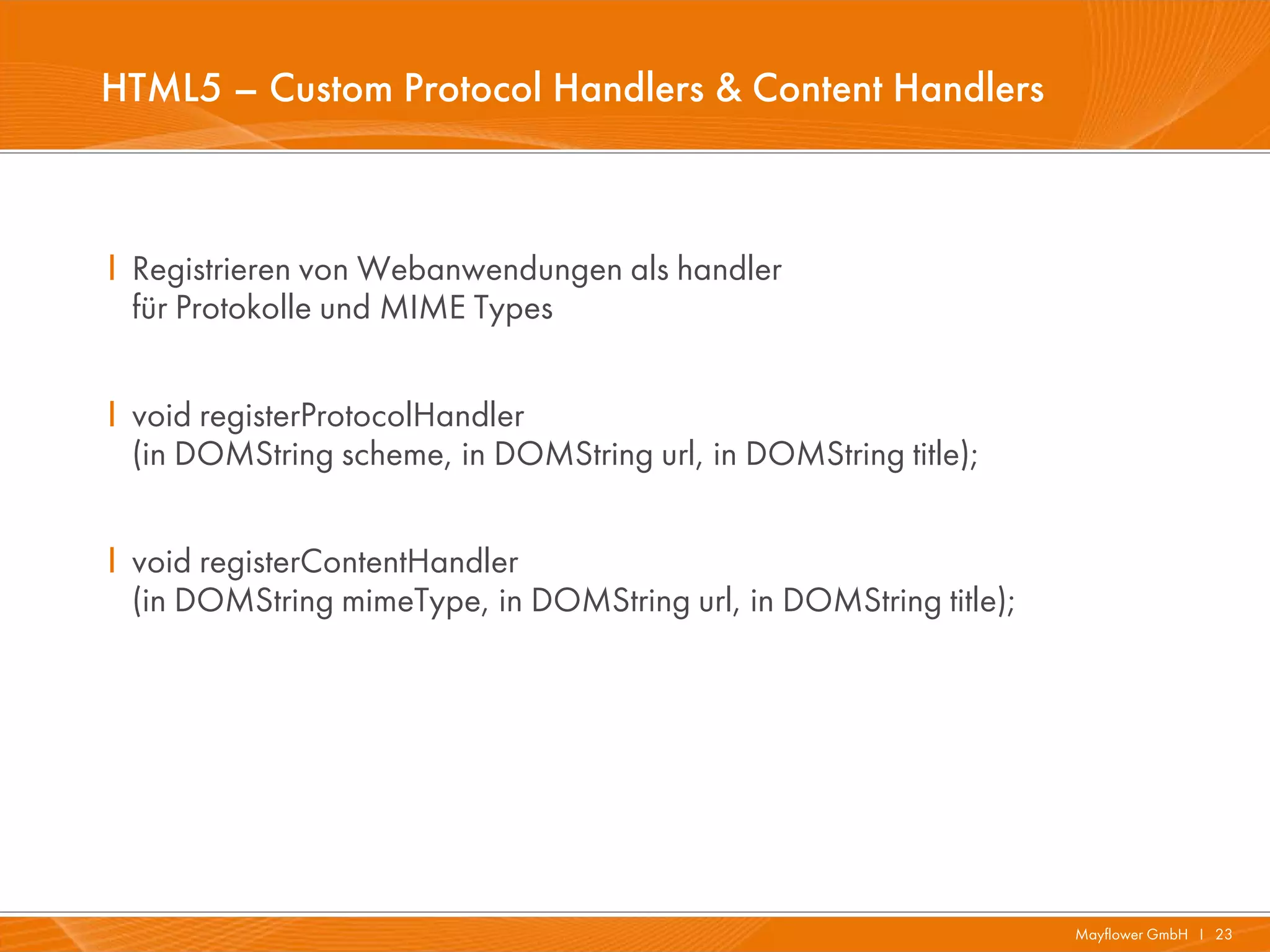 HTML5 – Custom Protocol Handlers & Content Handlers



I Registrieren von Webanwendungen als handler
  für Protokolle und MIME Types


I void registerProtocolHandler
  (in DOMString scheme, in DOMString url, in DOMString title);


I void registerContentHandler
  (in DOMString mimeType, in DOMString url, in DOMString title);




                                                                   Mayflower GmbH I 23
 