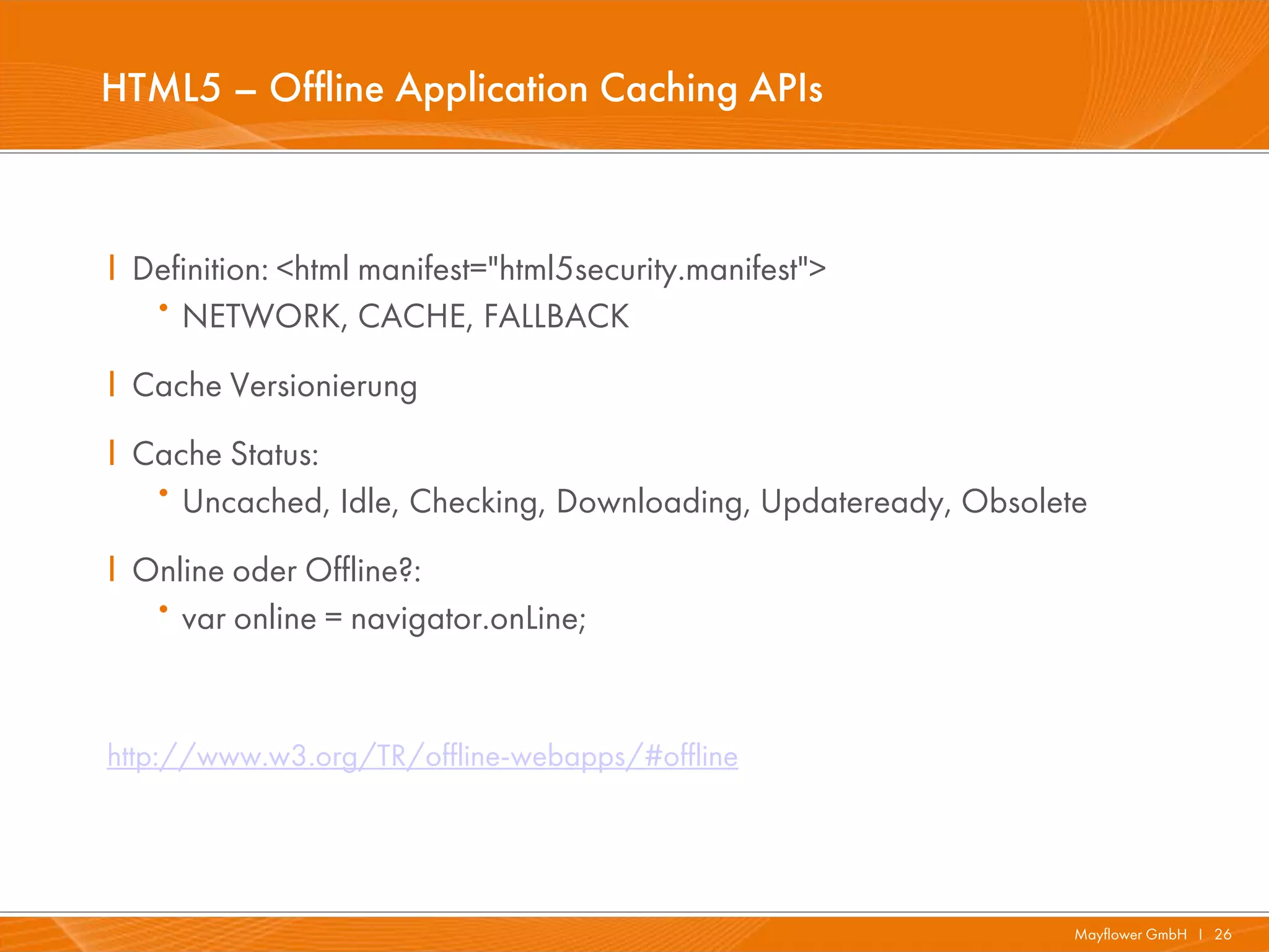 HTML5 – Offline Application Caching APIs



I Definition: <html manifest="html5security.manifest">
   · NETWORK, CACHE, FALLBACK
I Cache Versionierung
I Cache Status:
   · Uncached, Idle, Checking, Downloading, Updateready, Obsolete
I Online oder Offline?:
   · var online = navigator.onLine;


http://www.w3.org/TR/offline-webapps/#offline




                                                                Mayflower GmbH I 26
 