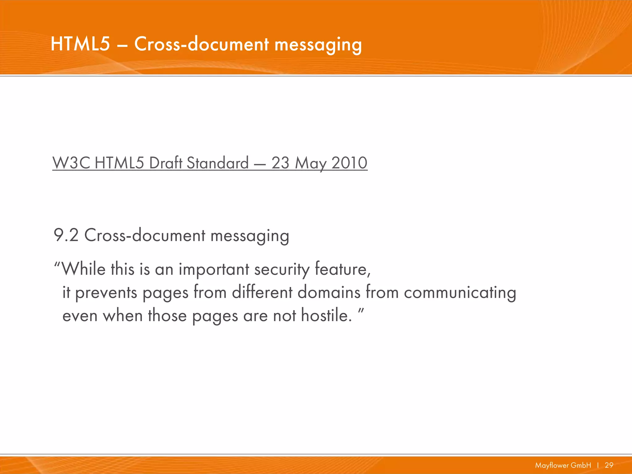 HTML5 – Cross-document messaging




W3C HTML5 Draft Standard — 23 May 2010



9.2 Cross-document messaging
“While this is an important security feature,
 it prevents pages from different domains from communicating
 even when those pages are not hostile. ”




                                                               Mayflower GmbH I 29
 