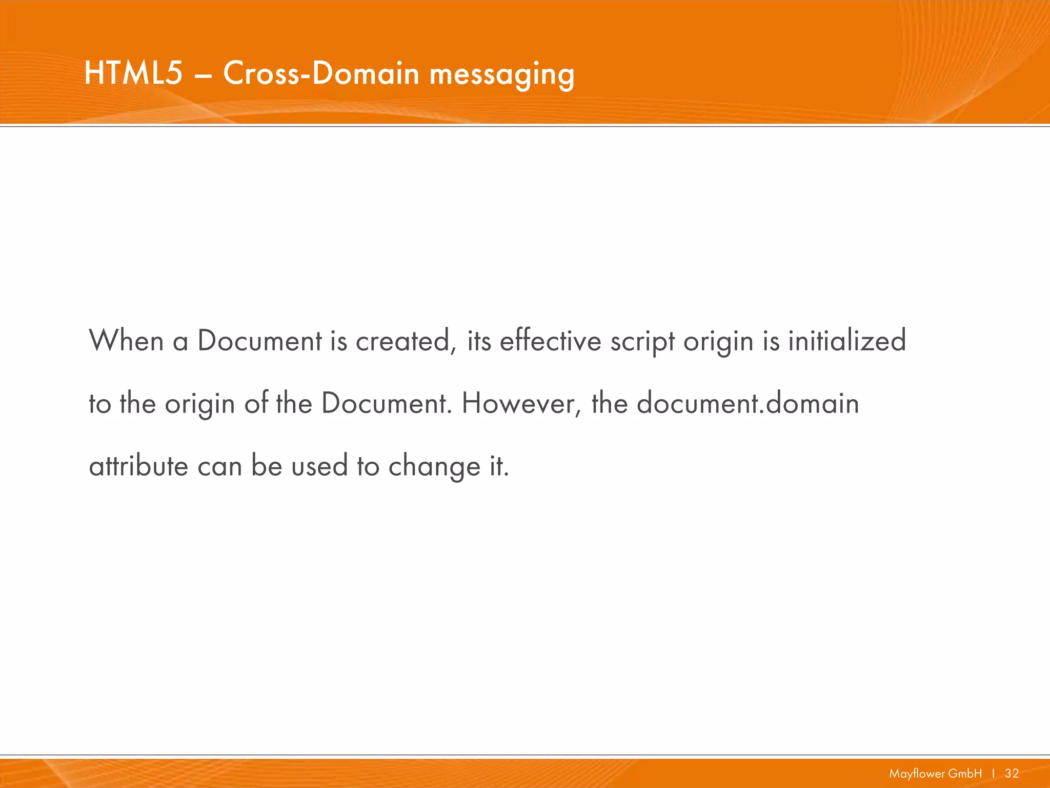 HTML5 – Cross-Domain messaging




When a Document is created, its effective script origin is initialized
to the origin of the Document. However, the document.domain
attribute can be used to change it.




                                                                    Mayflower GmbH I 32
 
