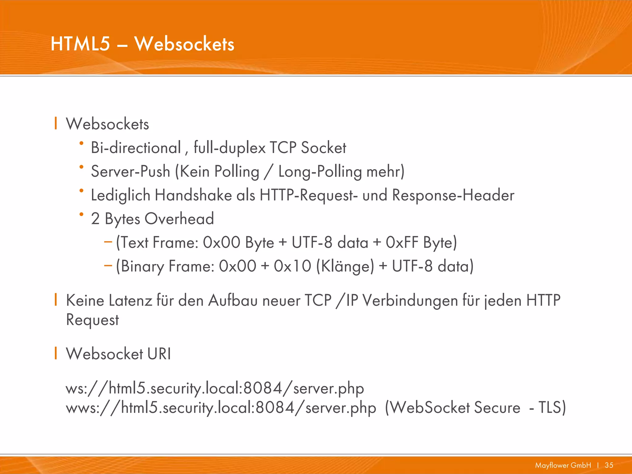 HTML5 – Websockets


I Websockets
   ·Bi-directional , full-duplex TCP Socket
   ·Server-Push (Kein Polling / Long-Polling mehr)
   ·Lediglich Handshake als HTTP-Request- und Response-Header
   ·2 Bytes Overhead
       (Text Frame: 0x00 Byte + UTF-8 data + 0xFF Byte)
       (Binary Frame: 0x00 + 0x10 (Klänge) + UTF-8 data)
I Keine Latenz für den Aufbau neuer TCP /IP Verbindungen für jeden HTTP
  Request
I Websocket URI
 ws://html5.security.local:8084/server.php
 wws://html5.security.local:8084/server.php (WebSocket Secure - TLS)


                                                                   Mayflower GmbH I 35
 