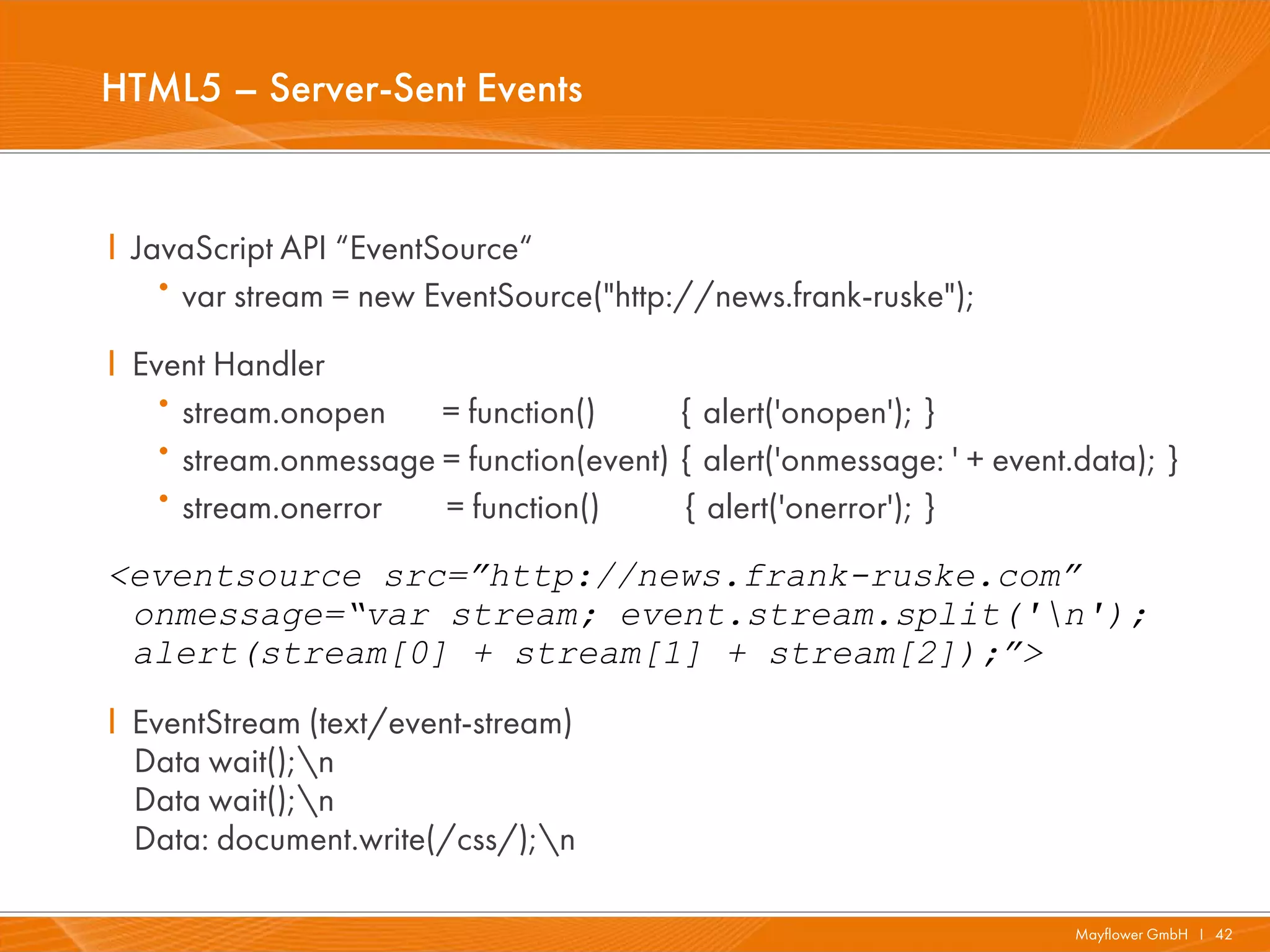 HTML5 – Server-Sent Events


I JavaScript API “EventSource“
   · var stream = new EventSource("http://news.frank-ruske");
I Event Handler
   · stream.onopen    = function()      { alert('onopen'); }
   · stream.onmessage = function(event) { alert('onmessage: ' + event.data); }
   · stream.onerror   = function()      { alert('onerror'); }
<eventsource src=”http://news.frank-ruske.com”
 onmessage=“var stream; event.stream.split('n');
 alert(stream[0] + stream[1] + stream[2]);”>
I EventStream (text/event-stream)
  Data wait();n
  Data wait();n
  Data: document.write(/css/);n

                                                                      Mayflower GmbH I 42
 