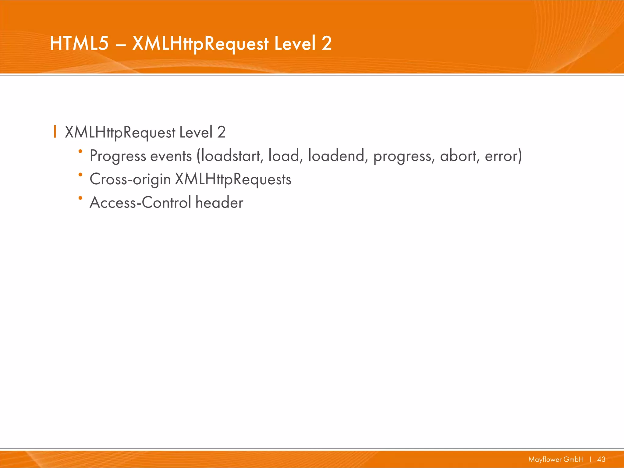 HTML5 – XMLHttpRequest Level 2



I XMLHttpRequest Level 2
   ·Progress events (loadstart, load, loadend, progress, abort, error)
   ·Cross-origin XMLHttpRequests
   ·Access-Control header




                                                                         Mayflower GmbH I 43
 