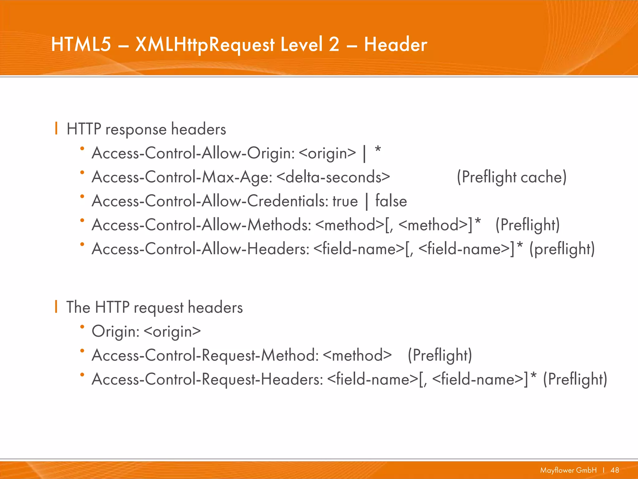 HTML5 – XMLHttpRequest Level 2 – Header


I HTTP response headers
   · Access-Control-Allow-Origin: <origin> | *
   · Access-Control-Max-Age: <delta-seconds>            (Preflight cache)
   · Access-Control-Allow-Credentials: true | false
   · Access-Control-Allow-Methods: <method>[, <method>]* (Preflight)
   · Access-Control-Allow-Headers: <field-name>[, <field-name>]* (preflight)


I The HTTP request headers
   · Origin: <origin>
   · Access-Control-Request-Method: <method> (Preflight)
   · Access-Control-Request-Headers: <field-name>[, <field-name>]* (Preflight)



                                                                    Mayflower GmbH I 48
 