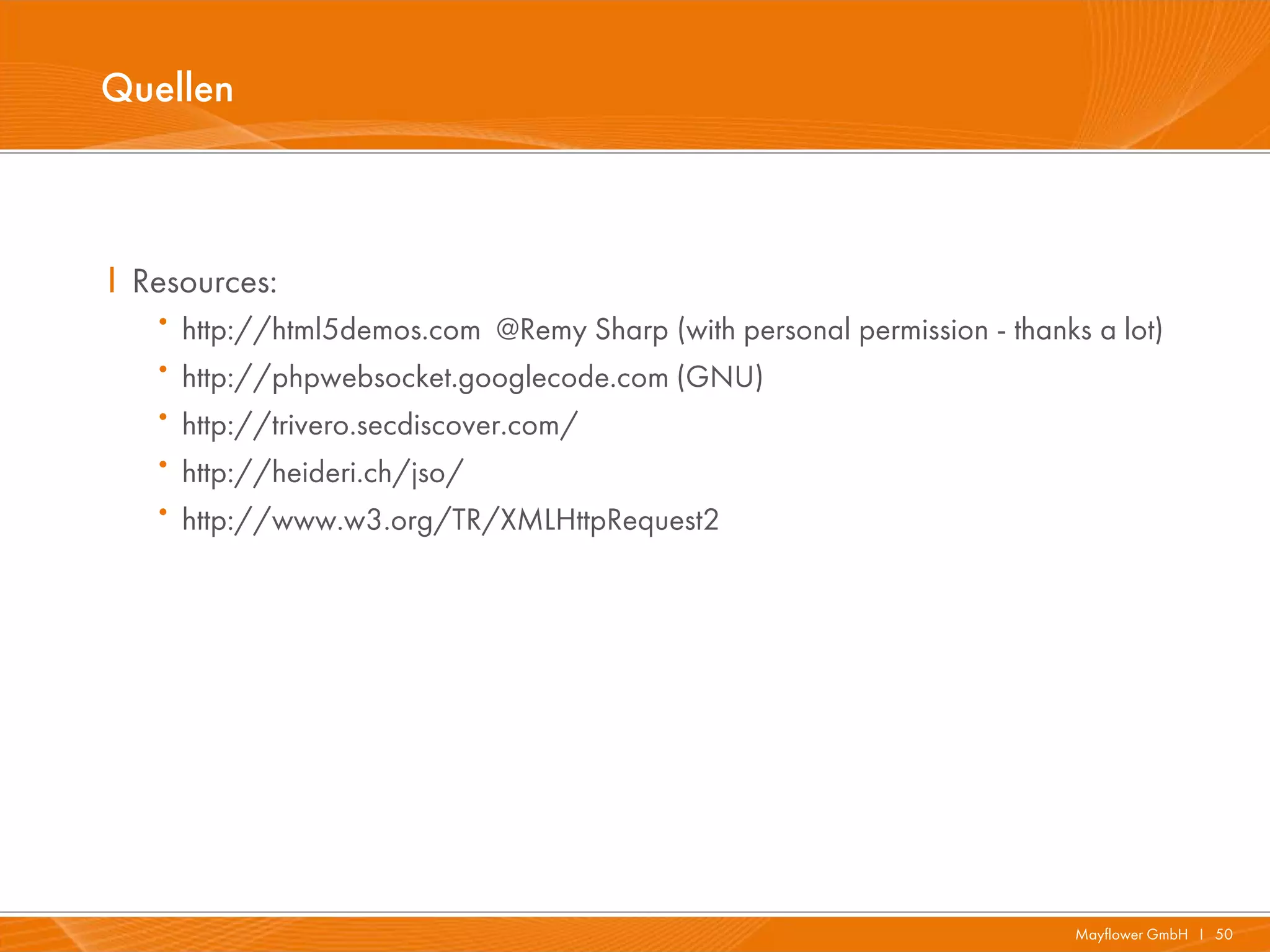 Quellen



I Resources:
   · http://html5demos.com @Remy Sharp (with personal permission - thanks a lot)
   · http://phpwebsocket.googlecode.com (GNU)
   · http://trivero.secdiscover.com/
   · http://heideri.ch/jso/
   · http://www.w3.org/TR/XMLHttpRequest2




                                                                         Mayflower GmbH I 50
 