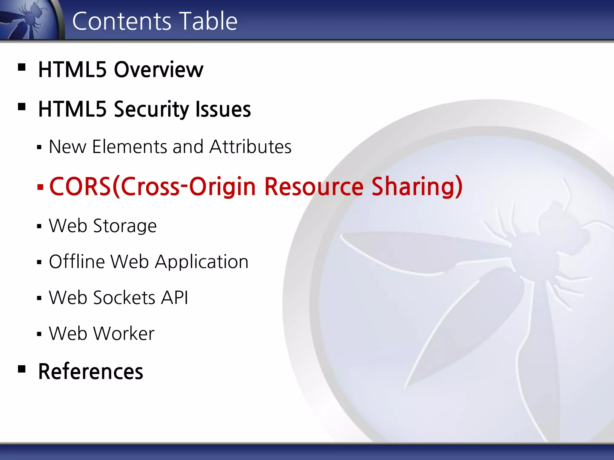 Contents Table
 HTML5 Overview
 HTML5 Security Issues
 New Elements and Attributes
 CORS(Cross-Origin Resource Sharing)
 Web Storage
 Offline Web Application
 Web Sockets API
 Web Worker
 References
 