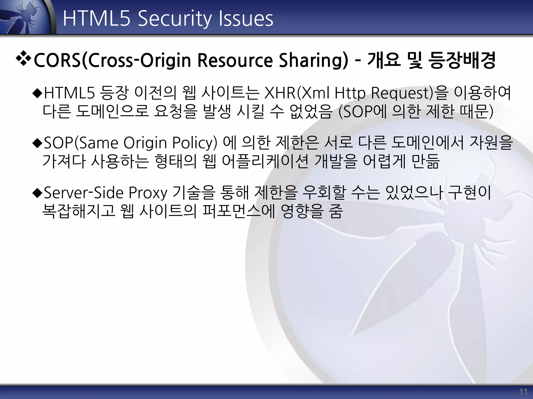 11
HTML5 Security Issues
CORS(Cross-Origin Resource Sharing) – 개요 및 등장배경
HTML5 등장 이전의 웹 사이트는 XHR(Xml Http Request)을 이용하여
다른 도메인으로 요청을 발생 시킬 수 없었음 (SOP에 의한 제한 때문)
SOP(Same Origin Policy) 에 의한 제한은 서로 다른 도메인에서 자원을
가져다 사용하는 형태의 웹 어플리케이션 개발을 어렵게 만듦
Server-Side Proxy 기술을 통해 제한을 우회할 수는 있었으나 구현이
복잡해지고 웹 사이트의 퍼포먼스에 영향을 줌
 