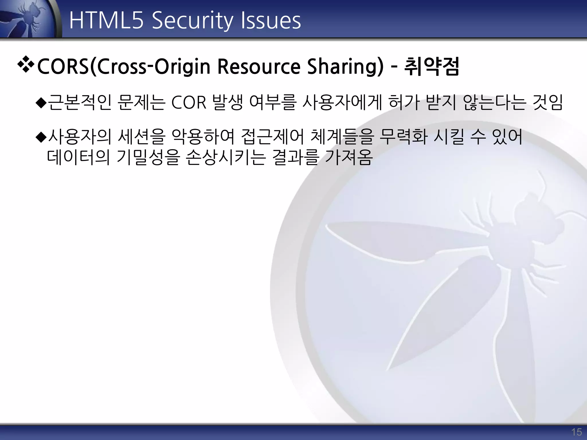 15
HTML5 Security Issues
CORS(Cross-Origin Resource Sharing) – 취약점
근본적인 문제는 COR 발생 여부를 사용자에게 허가 받지 않는다는 것임
사용자의 세션을 악용하여 접근제어 체계들을 무력화 시킬 수 있어
데이터의 기밀성을 손상시키는 결과를 가져옴
 