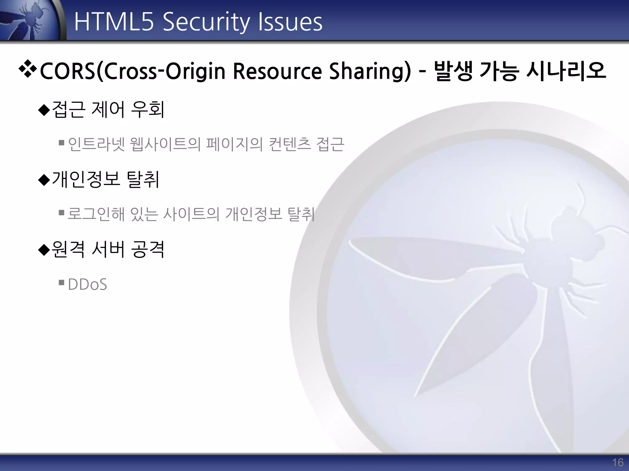 16
HTML5 Security Issues
CORS(Cross-Origin Resource Sharing) – 발생 가능 시나리오
접근 제어 우회
인트라넷 웹사이트의 페이지의 컨텐츠 접근
개인정보 탈취
로그인해 있는 사이트의 개인정보 탈취
원격 서버 공격
DDoS
 
