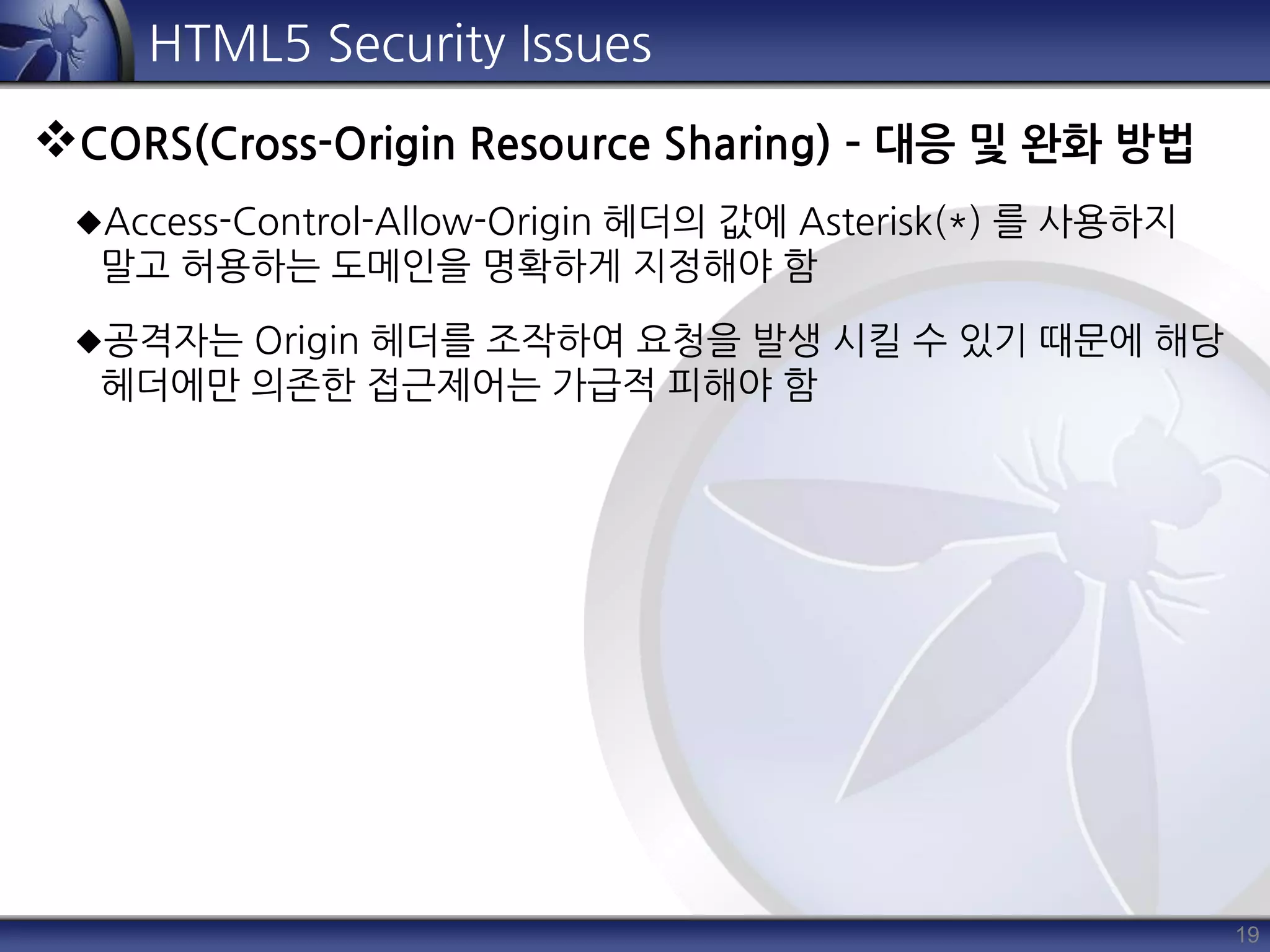 19
HTML5 Security Issues
CORS(Cross-Origin Resource Sharing) – 대응 및 완화 방법
Access-Control-Allow-Origin 헤더의 값에 Asterisk(*) 를 사용하지
말고 허용하는 도메인을 명확하게 지정해야 함
공격자는 Origin 헤더를 조작하여 요청을 발생 시킬 수 있기 때문에 해당
헤더에만 의존한 접근제어는 가급적 피해야 함
 