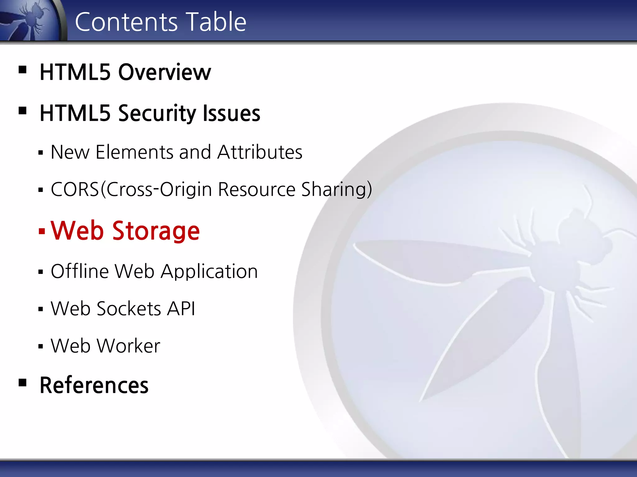 Contents Table
 HTML5 Overview
 HTML5 Security Issues
 New Elements and Attributes
 CORS(Cross-Origin Resource Sharing)
 Web Storage
 Offline Web Application
 Web Sockets API
 Web Worker
 References
 