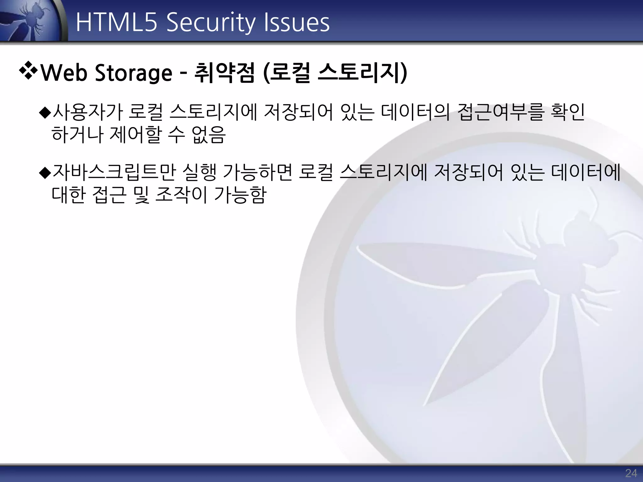 24
HTML5 Security Issues
Web Storage – 취약점 (로컬 스토리지)
사용자가 로컬 스토리지에 저장되어 있는 데이터의 접근여부를 확인
하거나 제어할 수 없음
자바스크립트만 실행 가능하면 로컬 스토리지에 저장되어 있는 데이터에
대한 접근 및 조작이 가능함
 