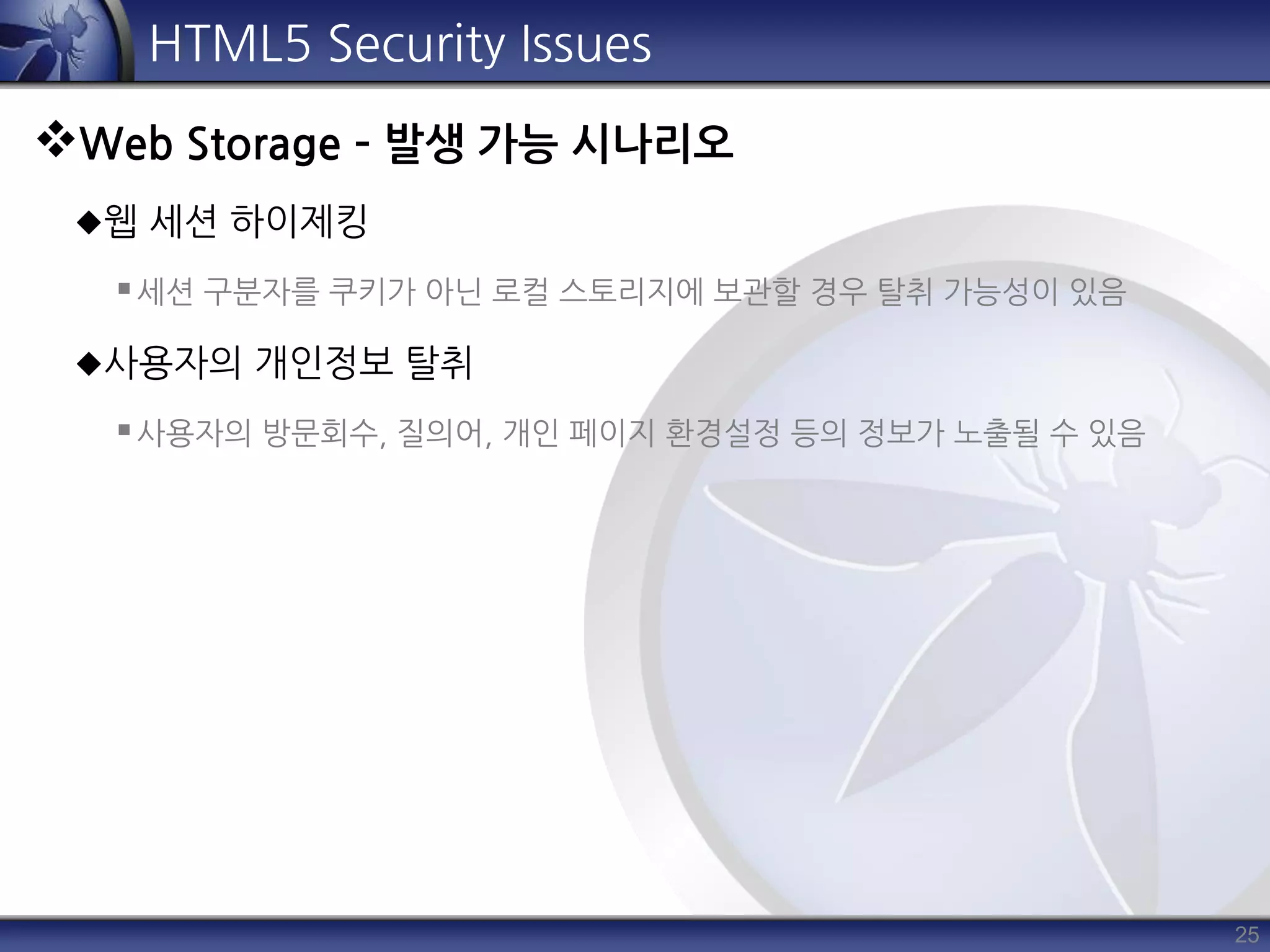 25
HTML5 Security Issues
Web Storage – 발생 가능 시나리오
웹 세션 하이제킹
세션 구분자를 쿠키가 아닌 로컬 스토리지에 보관할 경우 탈취 가능성이 있음
사용자의 개인정보 탈취
사용자의 방문회수, 질의어, 개인 페이지 환경설정 등의 정보가 노출될 수 있음
 