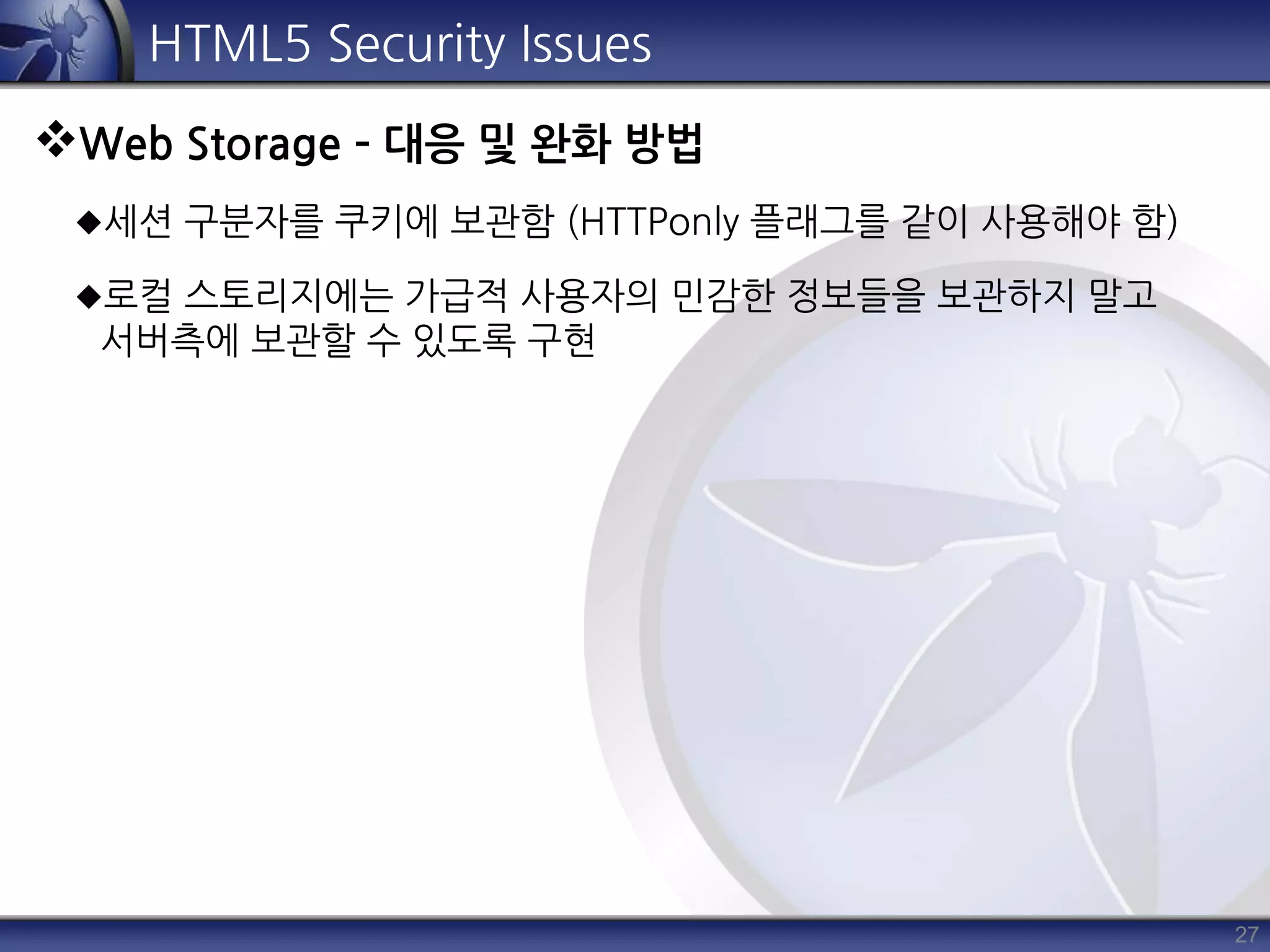 27
HTML5 Security Issues
Web Storage – 대응 및 완화 방법
세션 구분자를 쿠키에 보관함 (HTTPonly 플래그를 같이 사용해야 함)
로컬 스토리지에는 가급적 사용자의 민감한 정보들을 보관하지 말고
서버측에 보관할 수 있도록 구현
 