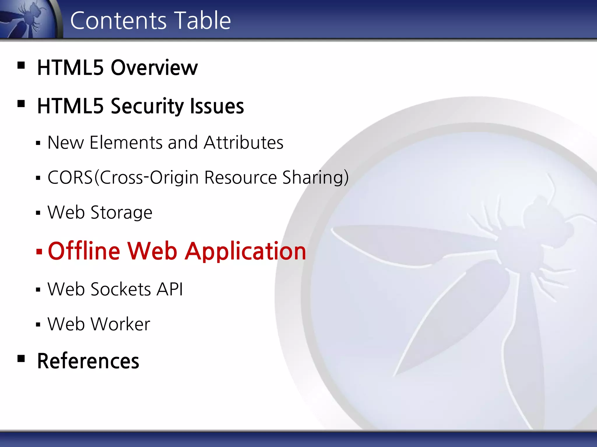 Contents Table
 HTML5 Overview
 HTML5 Security Issues
 New Elements and Attributes
 CORS(Cross-Origin Resource Sharing)
 Web Storage
 Offline Web Application
 Web Sockets API
 Web Worker
 References
 