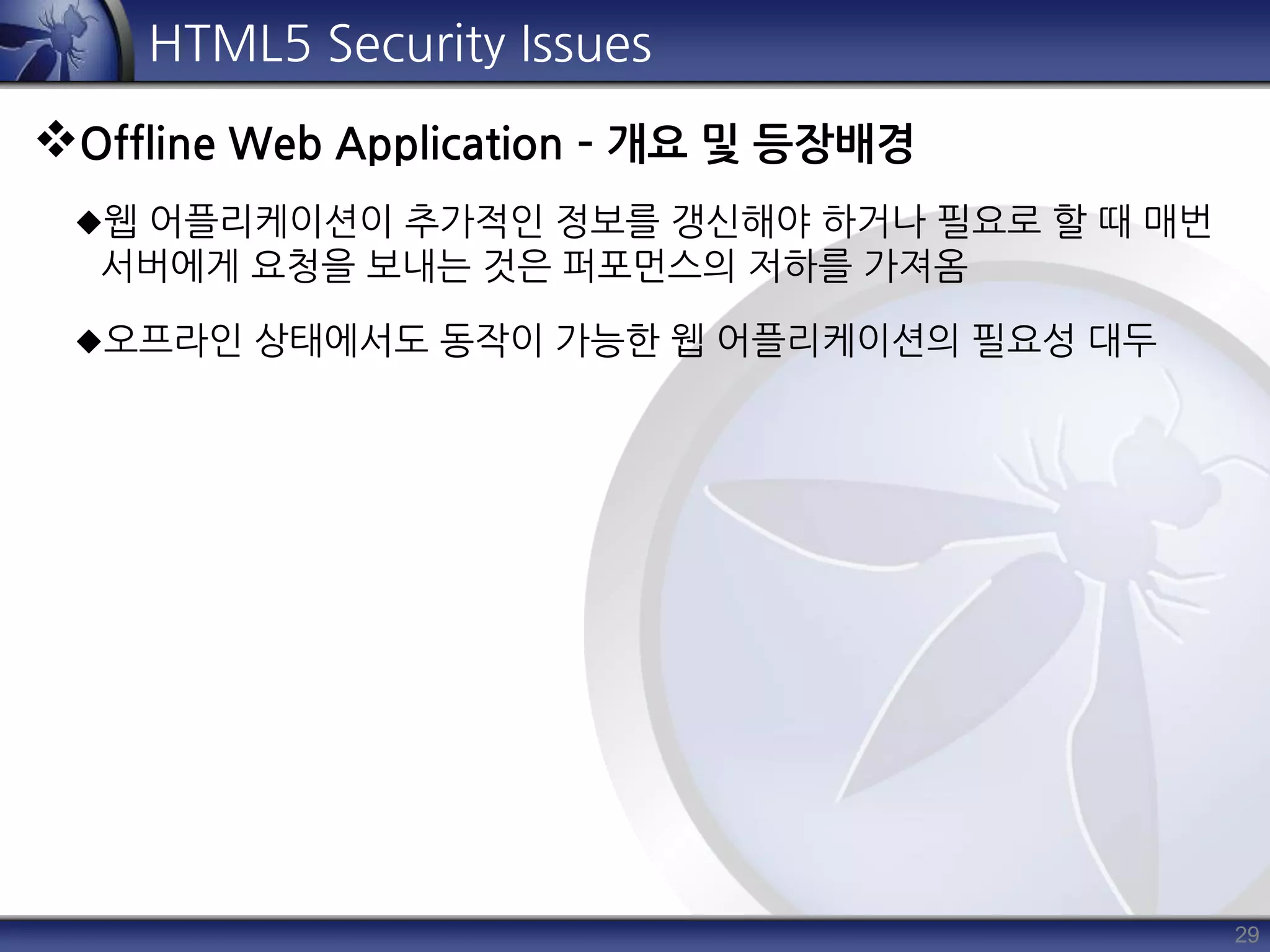 29
HTML5 Security Issues
Offline Web Application – 개요 및 등장배경
웹 어플리케이션이 추가적인 정보를 갱신해야 하거나 필요로 할 때 매번
서버에게 요청을 보내는 것은 퍼포먼스의 저하를 가져옴
오프라인 상태에서도 동작이 가능한 웹 어플리케이션의 필요성 대두
 