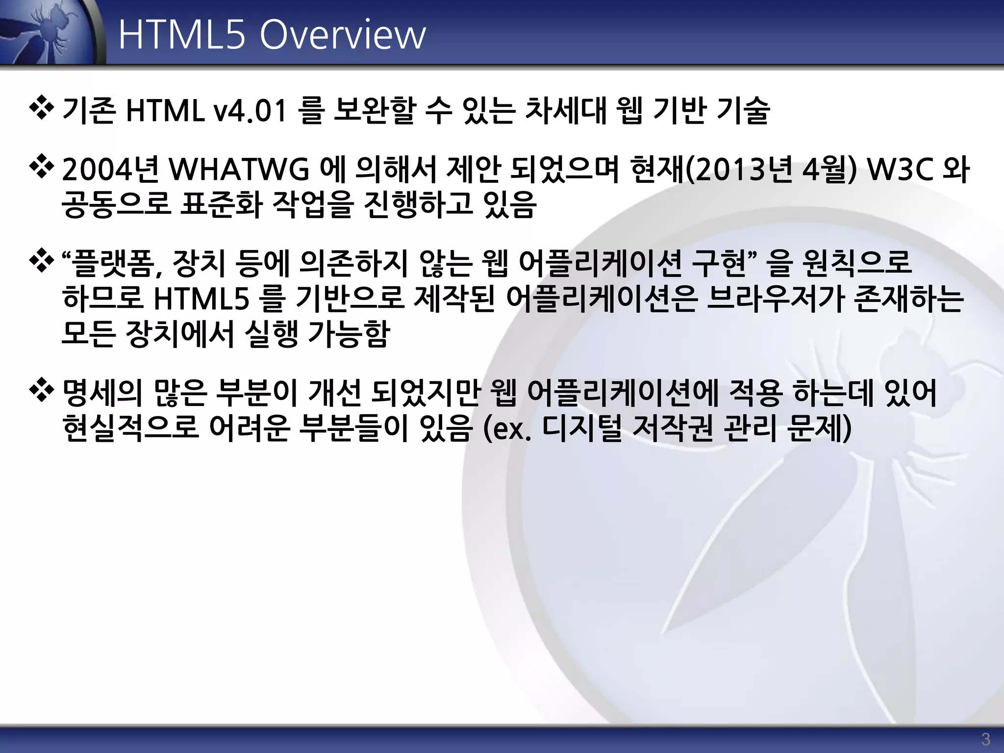 3
HTML5 Overview
기존 HTML v4.01 를 보완할 수 있는 차세대 웹 기반 기술
2004년 WHATWG 에 의해서 제안 되었으며 현재(2013년 4월) W3C 와
공동으로 표준화 작업을 진행하고 있음
“플랫폼, 장치 등에 의존하지 않는 웹 어플리케이션 구현” 을 원칙으로
하므로 HTML5 를 기반으로 제작된 어플리케이션은 브라우저가 존재하는
모든 장치에서 실행 가능함
명세의 많은 부분이 개선 되었지만 웹 어플리케이션에 적용 하는데 있어
현실적으로 어려운 부분들이 있음 (ex. 디지털 저작권 관리 문제)
 