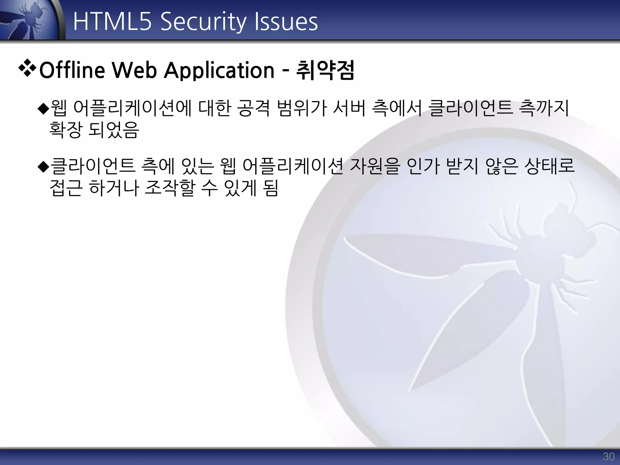 30
HTML5 Security Issues
Offline Web Application – 취약점
웹 어플리케이션에 대한 공격 범위가 서버 측에서 클라이언트 측까지
확장 되었음
클라이언트 측에 있는 웹 어플리케이션 자원을 인가 받지 않은 상태로
접근 하거나 조작할 수 있게 됨
 