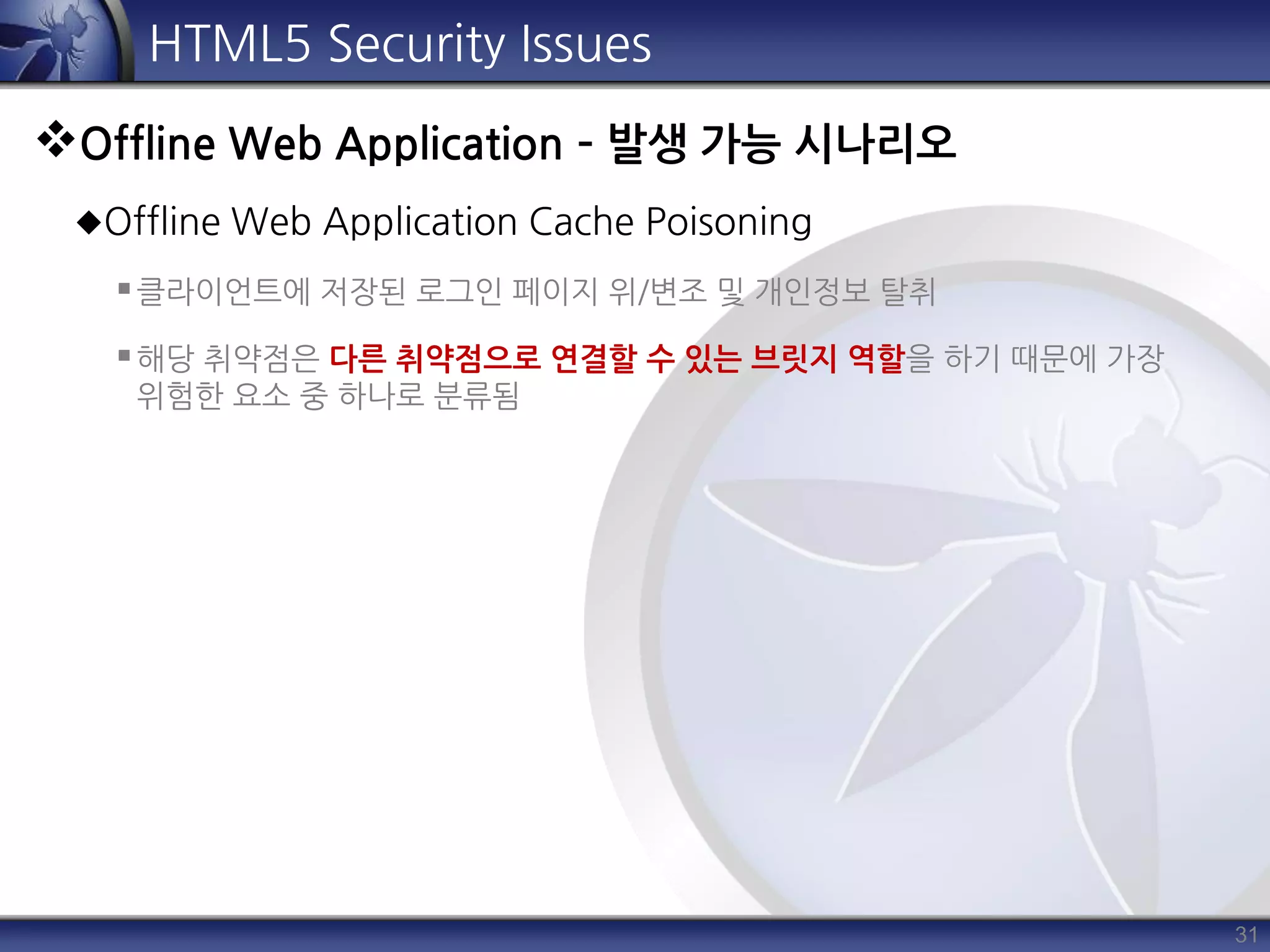 31
HTML5 Security Issues
Offline Web Application – 발생 가능 시나리오
Offline Web Application Cache Poisoning
클라이언트에 저장된 로그인 페이지 위/변조 및 개인정보 탈취
해당 취약점은 다른 취약점으로 연결할 수 있는 브릿지 역할을 하기 때문에 가장
위험한 요소 중 하나로 분류됨
 