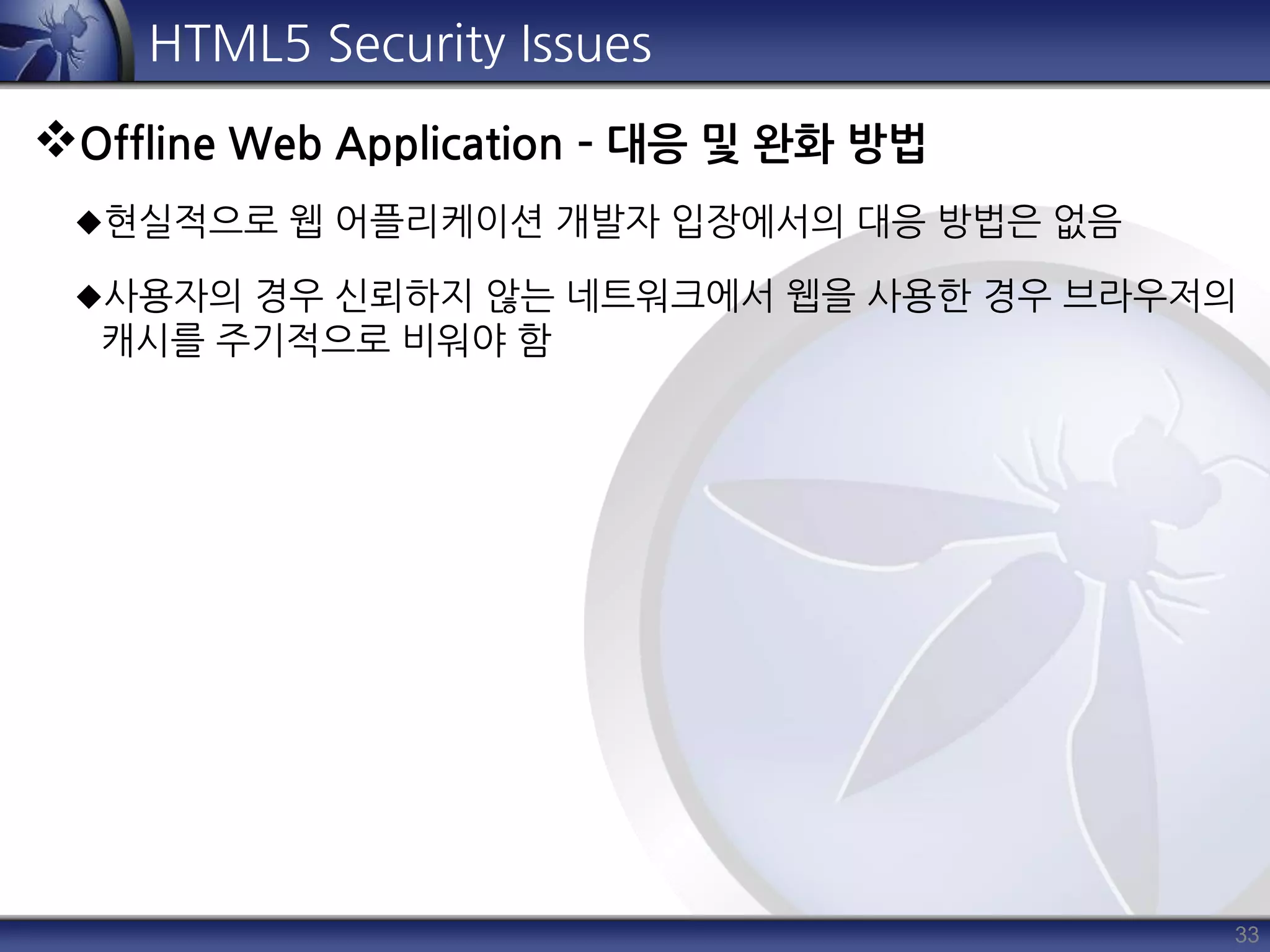 33
HTML5 Security Issues
Offline Web Application – 대응 및 완화 방법
현실적으로 웹 어플리케이션 개발자 입장에서의 대응 방법은 없음
사용자의 경우 신뢰하지 않는 네트워크에서 웹을 사용한 경우 브라우저의
캐시를 주기적으로 비워야 함
 
