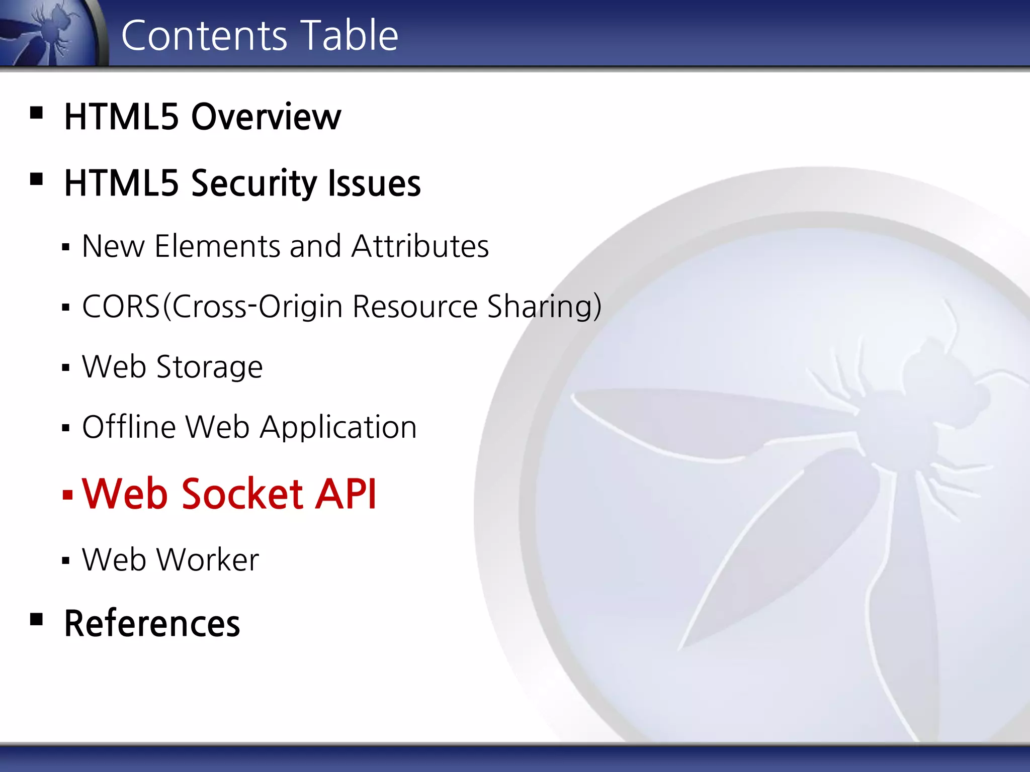 Contents Table
 HTML5 Overview
 HTML5 Security Issues
 New Elements and Attributes
 CORS(Cross-Origin Resource Sharing)
 Web Storage
 Offline Web Application
 Web Socket API
 Web Worker
 References
 