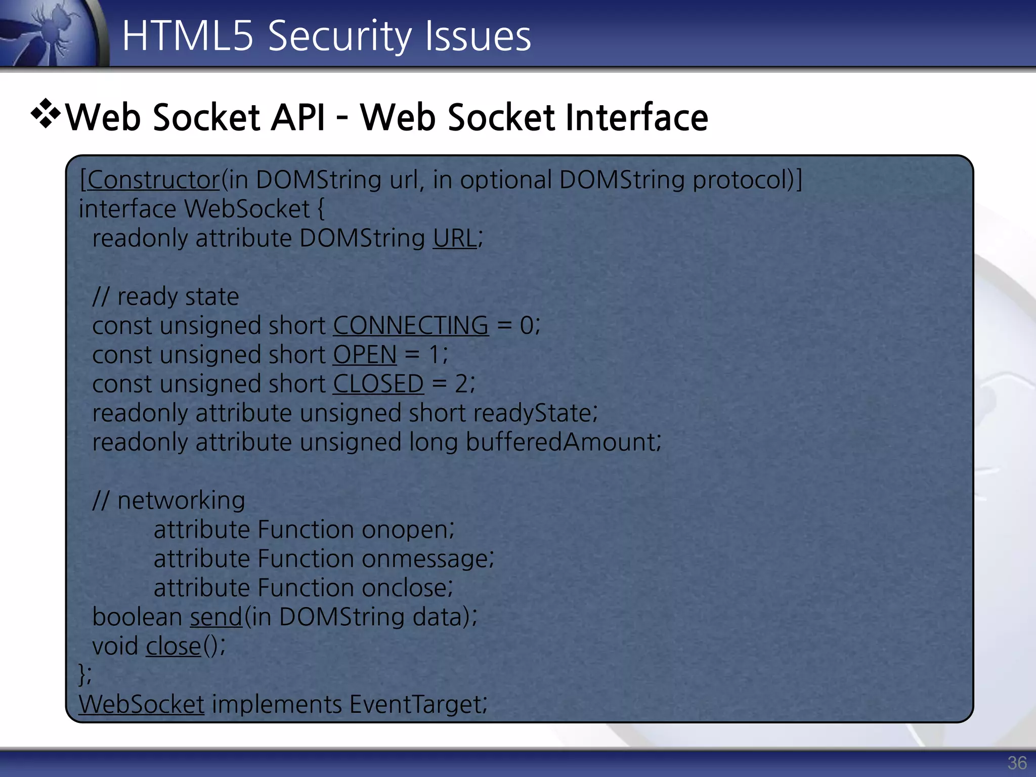 36
HTML5 Security Issues
Web Socket API – Web Socket Interface
[Constructor(in DOMString url, in optional DOMString protocol)]
interface WebSocket {
readonly attribute DOMString URL;
// ready state
const unsigned short CONNECTING = 0;
const unsigned short OPEN = 1;
const unsigned short CLOSED = 2;
readonly attribute unsigned short readyState;
readonly attribute unsigned long bufferedAmount;
// networking
attribute Function onopen;
attribute Function onmessage;
attribute Function onclose;
boolean send(in DOMString data);
void close();
};
WebSocket implements EventTarget;
 