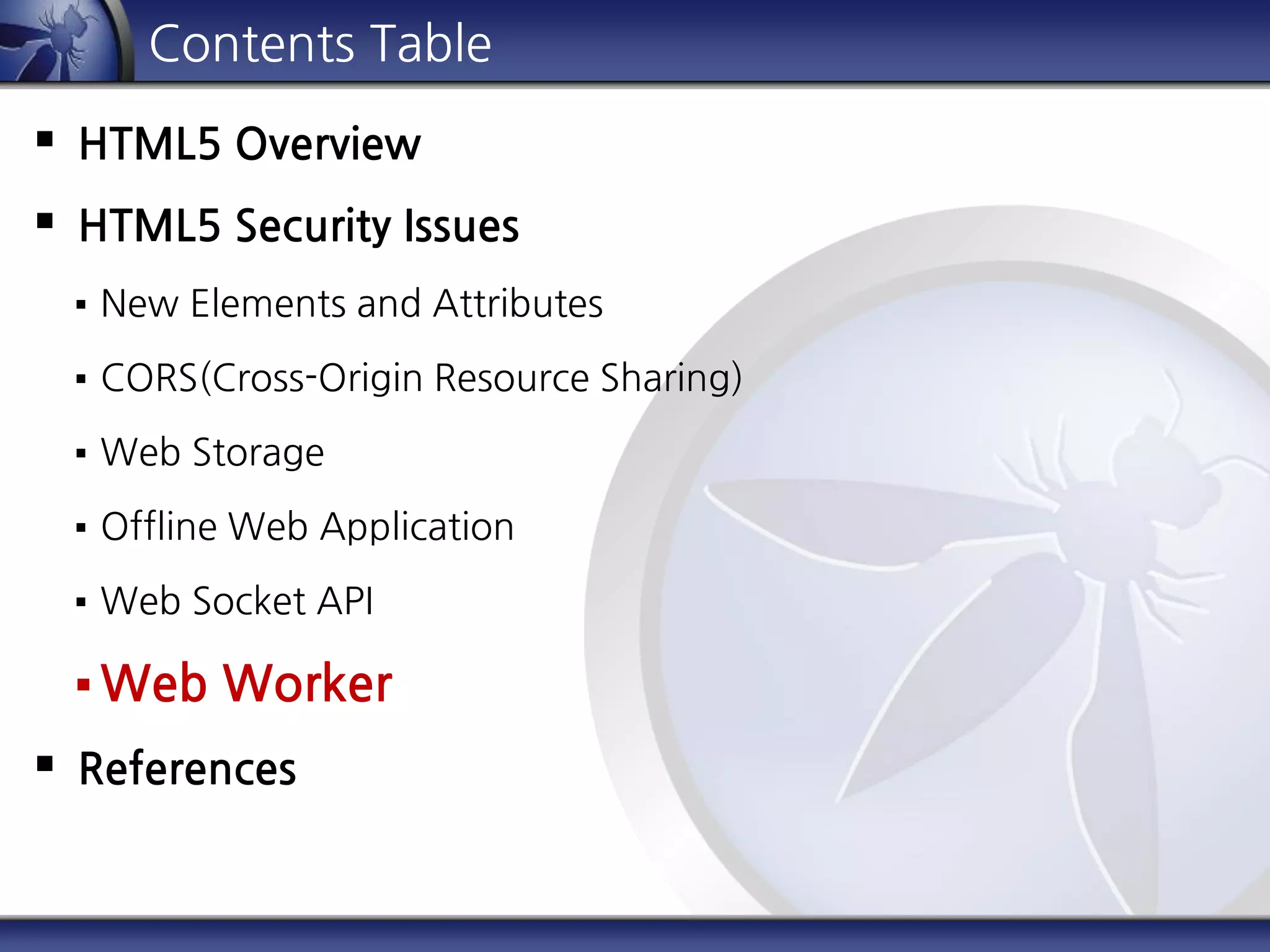 Contents Table
 HTML5 Overview
 HTML5 Security Issues
 New Elements and Attributes
 CORS(Cross-Origin Resource Sharing)
 Web Storage
 Offline Web Application
 Web Socket API
 Web Worker
 References
 