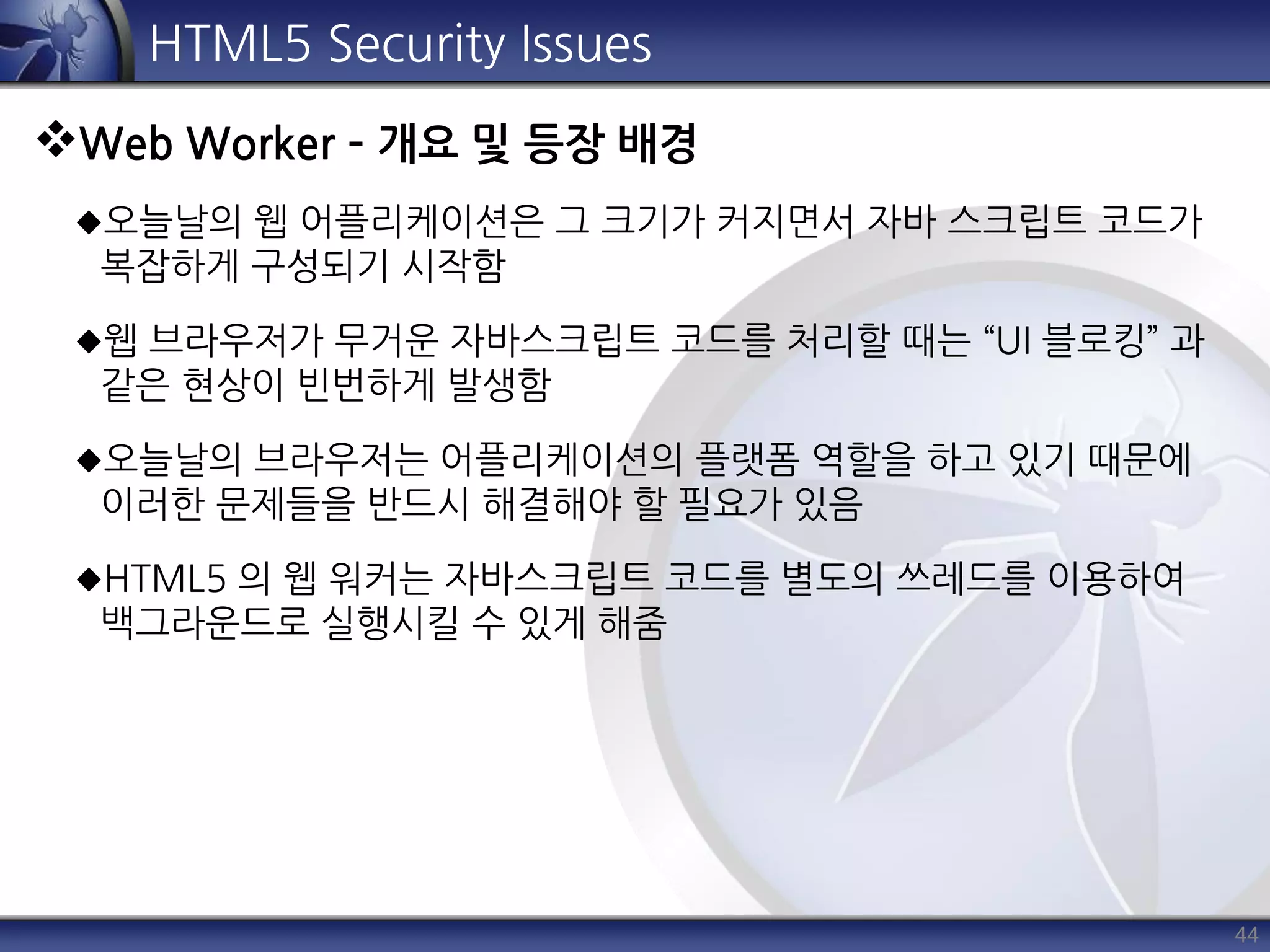 44
HTML5 Security Issues
Web Worker – 개요 및 등장 배경
오늘날의 웹 어플리케이션은 그 크기가 커지면서 자바 스크립트 코드가
복잡하게 구성되기 시작함
웹 브라우저가 무거운 자바스크립트 코드를 처리할 때는 “UI 블로킹” 과
같은 현상이 빈번하게 발생함
오늘날의 브라우저는 어플리케이션의 플랫폼 역할을 하고 있기 때문에
이러한 문제들을 반드시 해결해야 할 필요가 있음
HTML5 의 웹 워커는 자바스크립트 코드를 별도의 쓰레드를 이용하여
백그라운드로 실행시킬 수 있게 해줌
 