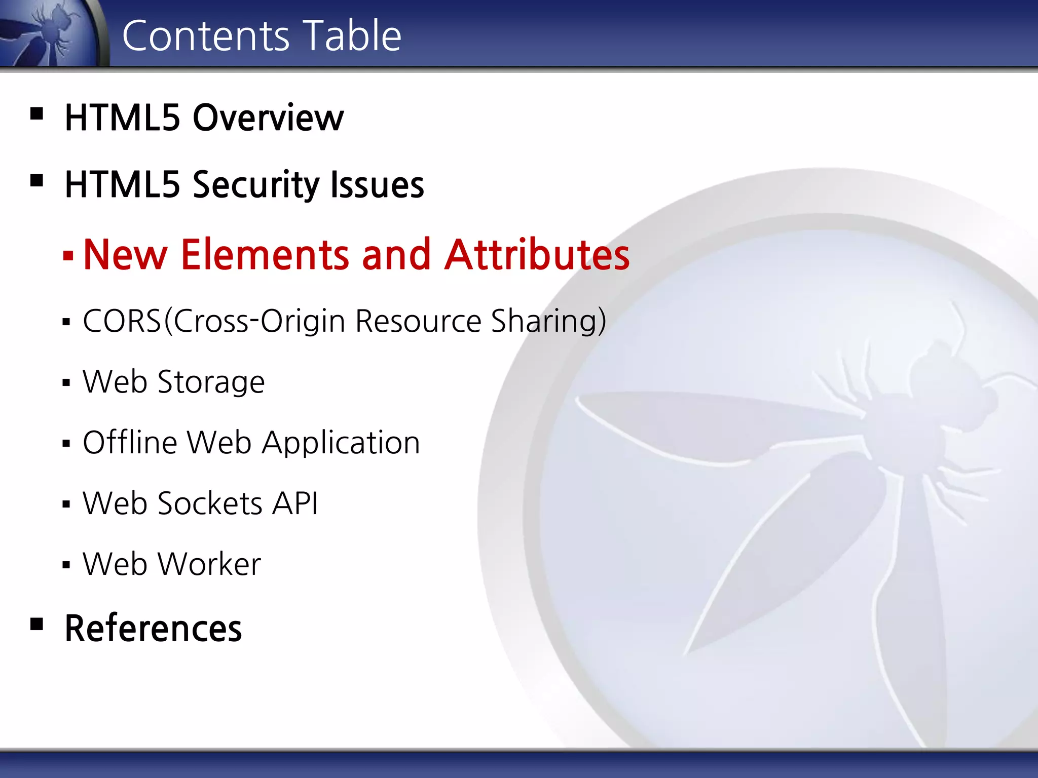 Contents Table
 HTML5 Overview
 HTML5 Security Issues
 New Elements and Attributes
 CORS(Cross-Origin Resource Sharing)
 Web Storage
 Offline Web Application
 Web Sockets API
 Web Worker
 References
 