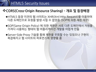 11
HTML5 Security Issues
CORS(Cross-Origin Resource Sharing) – 개요 및 등장배경
HTML5 등장 이전의 웹 사이트는 XHR(Xml Http Request)을 이용하여
다른 도메인으로 요청을 발생 시킬 수 없었음 (SOP에 의한 제한 때문)
SOP(Same Origin Policy) 에 의한 제한은 서로 다른 도메인에서 자원을
가져다 사용하는 형태의 웹 어플리케이션 개발을 어렵게 만듦
Server-Side Proxy 기술을 통해 제한을 우회할 수는 있었으나 구현이
복잡해지고 웹 사이트의 퍼포먼스에 영향을 줌
 