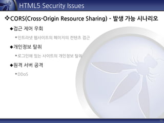 16
HTML5 Security Issues
CORS(Cross-Origin Resource Sharing) – 발생 가능 시나리오
접근 제어 우회
인트라넷 웹사이트의 페이지의 컨텐츠 접근
개인정보 탈취
로그인해 있는 사이트의 개인정보 탈취
원격 서버 공격
DDoS
 