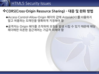 19
HTML5 Security Issues
CORS(Cross-Origin Resource Sharing) – 대응 및 완화 방법
Access-Control-Allow-Origin 헤더의 값에 Asterisk(*) 를 사용하지
말고 허용하는 도메인을 명확하게 지정해야 함
공격자는 Origin 헤더를 조작하여 요청을 발생 시킬 수 있기 때문에 해당
헤더에만 의존한 접근제어는 가급적 피해야 함
 