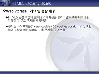 21
HTML5 Security Issues
Web Storage – 개요 및 등장 배경
HTML5 등장 이전의 웹 어플리케이션은 클라이언트 측에 데이터를
저장할 때 주로 쿠키를 사용했음
쿠키는 사이즈제한(4K per cookie / 20 cookies per domain), 요청
헤더 포함에 의한 데이터 노출 문제를 안고 있음
 