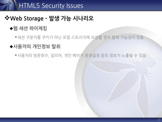 25
HTML5 Security Issues
Web Storage – 발생 가능 시나리오
웹 세션 하이제킹
세션 구분자를 쿠키가 아닌 로컬 스토리지에 보관할 경우 탈취 가능성이 있음
사용자의 개인정보 탈취
사용자의 방문회수, 질의어, 개인 페이지 환경설정 등의 정보가 노출될 수 있음
 