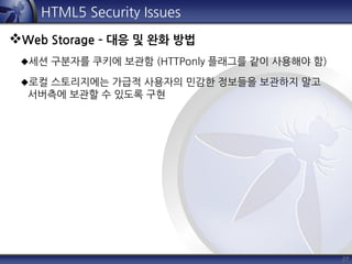 27
HTML5 Security Issues
Web Storage – 대응 및 완화 방법
세션 구분자를 쿠키에 보관함 (HTTPonly 플래그를 같이 사용해야 함)
로컬 스토리지에는 가급적 사용자의 민감한 정보들을 보관하지 말고
서버측에 보관할 수 있도록 구현
 