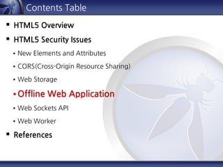 Contents Table
 HTML5 Overview
 HTML5 Security Issues
 New Elements and Attributes
 CORS(Cross-Origin Resource Sharing)
 Web Storage
 Offline Web Application
 Web Sockets API
 Web Worker
 References
 