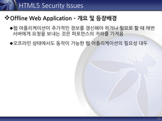 29
HTML5 Security Issues
Offline Web Application – 개요 및 등장배경
웹 어플리케이션이 추가적인 정보를 갱신해야 하거나 필요로 할 때 매번
서버에게 요청을 보내는 것은 퍼포먼스의 저하를 가져옴
오프라인 상태에서도 동작이 가능한 웹 어플리케이션의 필요성 대두
 
