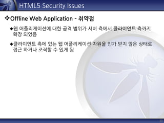 30
HTML5 Security Issues
Offline Web Application – 취약점
웹 어플리케이션에 대한 공격 범위가 서버 측에서 클라이언트 측까지
확장 되었음
클라이언트 측에 있는 웹 어플리케이션 자원을 인가 받지 않은 상태로
접근 하거나 조작할 수 있게 됨
 