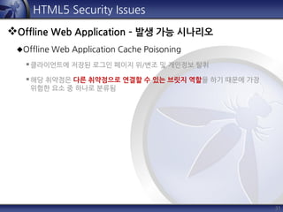 31
HTML5 Security Issues
Offline Web Application – 발생 가능 시나리오
Offline Web Application Cache Poisoning
클라이언트에 저장된 로그인 페이지 위/변조 및 개인정보 탈취
해당 취약점은 다른 취약점으로 연결할 수 있는 브릿지 역할을 하기 때문에 가장
위험한 요소 중 하나로 분류됨
 