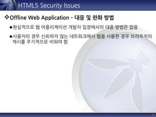 33
HTML5 Security Issues
Offline Web Application – 대응 및 완화 방법
현실적으로 웹 어플리케이션 개발자 입장에서의 대응 방법은 없음
사용자의 경우 신뢰하지 않는 네트워크에서 웹을 사용한 경우 브라우저의
캐시를 주기적으로 비워야 함
 