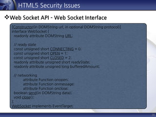 36
HTML5 Security Issues
Web Socket API – Web Socket Interface
[Constructor(in DOMString url, in optional DOMString protocol)]
interface WebSocket {
readonly attribute DOMString URL;
// ready state
const unsigned short CONNECTING = 0;
const unsigned short OPEN = 1;
const unsigned short CLOSED = 2;
readonly attribute unsigned short readyState;
readonly attribute unsigned long bufferedAmount;
// networking
attribute Function onopen;
attribute Function onmessage;
attribute Function onclose;
boolean send(in DOMString data);
void close();
};
WebSocket implements EventTarget;
 